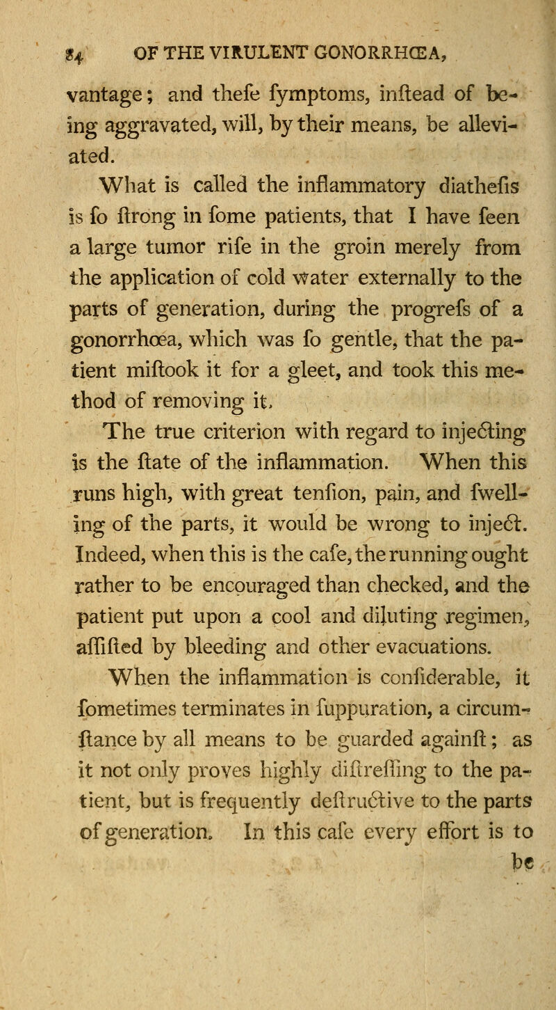 vantage; and thefe fymptoms, inftead of be- ing aggravated, will, by their means, be allevi- ated. What is called the inflammatory diathefis is fo ftrong in fome patients, that I have feen a large tumor rife in the groin merely from the application of cold water externally to the parts of generation, during the progrefs of a gonorrhoea, which was fo gentle, that the pa- tient miftook it for a gleet, and took this me- thod of removing it The true criterion with regard to injefting is the ft ate of the inflammation. When this runs high, with great tenfion, pain, and fwell- ing of the parts, it would be wrong to injeft. Indeed, when this is the cafe, the running ought rather to be encouraged than checked, and the patient put upon a cool and diluting regimen, affifted by bleeding and other evacuations. When the inflammation is confiderable, it fometimes terminates in fuppuration, a circum-? fiance by all means to be guarded againft; as it not only proves highly diftreffing to the pa- tient, but is frequently deftruftive to the parts of generation. In this cafe every effort is to