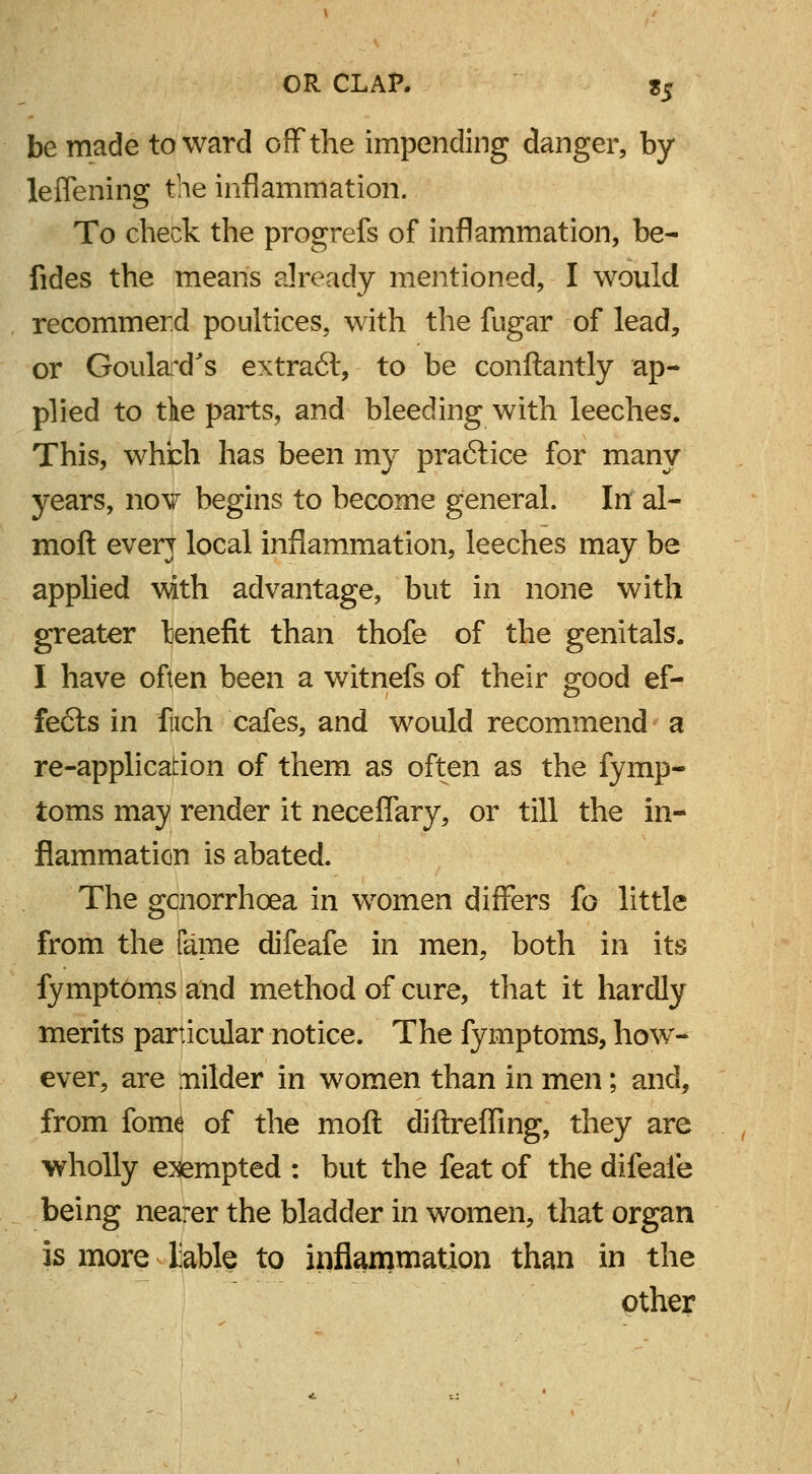 be made toward off the impending danger, by leffening the inflammation. To check the progrefs of inflammation, be- fides the means already mentioned, I would recommerd poultices, with the fugar of lead, or GoulaxTs extract, to be conftantly ap- plied to tie parts, and bleeding with leeches. This, which has been my practice for many years, nov begins to become general. In al- rnoft every local inflammation, leeches may be applied vwth advantage, but in none with greater lenefit than thofe of the genitals. I have often been a witnefs of their good ef- fects in fuch cafes, and would recommend a re-application of them as often as the fymp- toms may render it neceffary, or till the in- flammation is abated. The gcnorrhcea in women differs fo little from the fame difeafe in men, both in its fymptdms and method of cure, that it hardly merits particular notice. The fymptoms, how- ever, are milder in women than in men; and, from fome of the moll diftreffing, they are wholly exempted : but the feat of the difeaie being nearer the bladder in women, that organ is more liable to inflammation than in the other