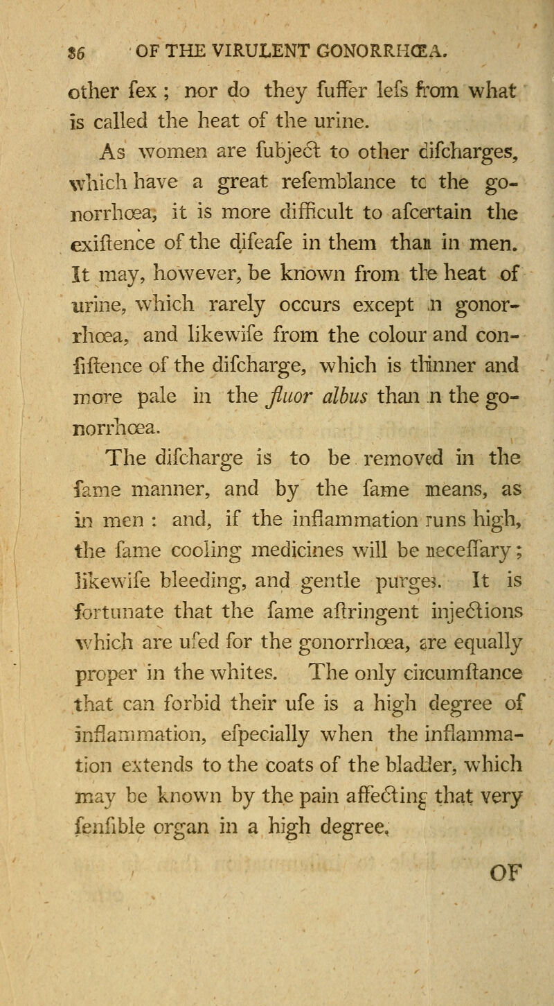 other fex ; nor do they fuffer lefs from what is called the heat of the urine. As women are fubject to other difcharges, which have a great refemblance tc the go- norrhoea, it is more difficult to afcertain the exiftence of the difeafe in them than in men. It may, however, be known from the heat of urine, which rarely occurs except Ji gonor- rhoea, and likewife from the colour and con- fiftence of the difcharge, which is thinner and more pale in the fluor albus than n the go- norrhoea. The difcharge is to be removed in the fame manner, and by the fame means, as in men : and, if the inflammation runs high, the fame cooling medicines will be neceflary; likewife bleeding, and gentle purge?. It is fortunate that the fame aftringent injections which are ufed for the gonorrhoea, sre equally proper in the whites. The only ciicumftance that can forbid their ufe is a high degree of inflammation, efpecially when the inflamma- tion extends to the coats of the bladder, which may be known by the pain affe<5ting that very fenfible organ in a high degree, OF