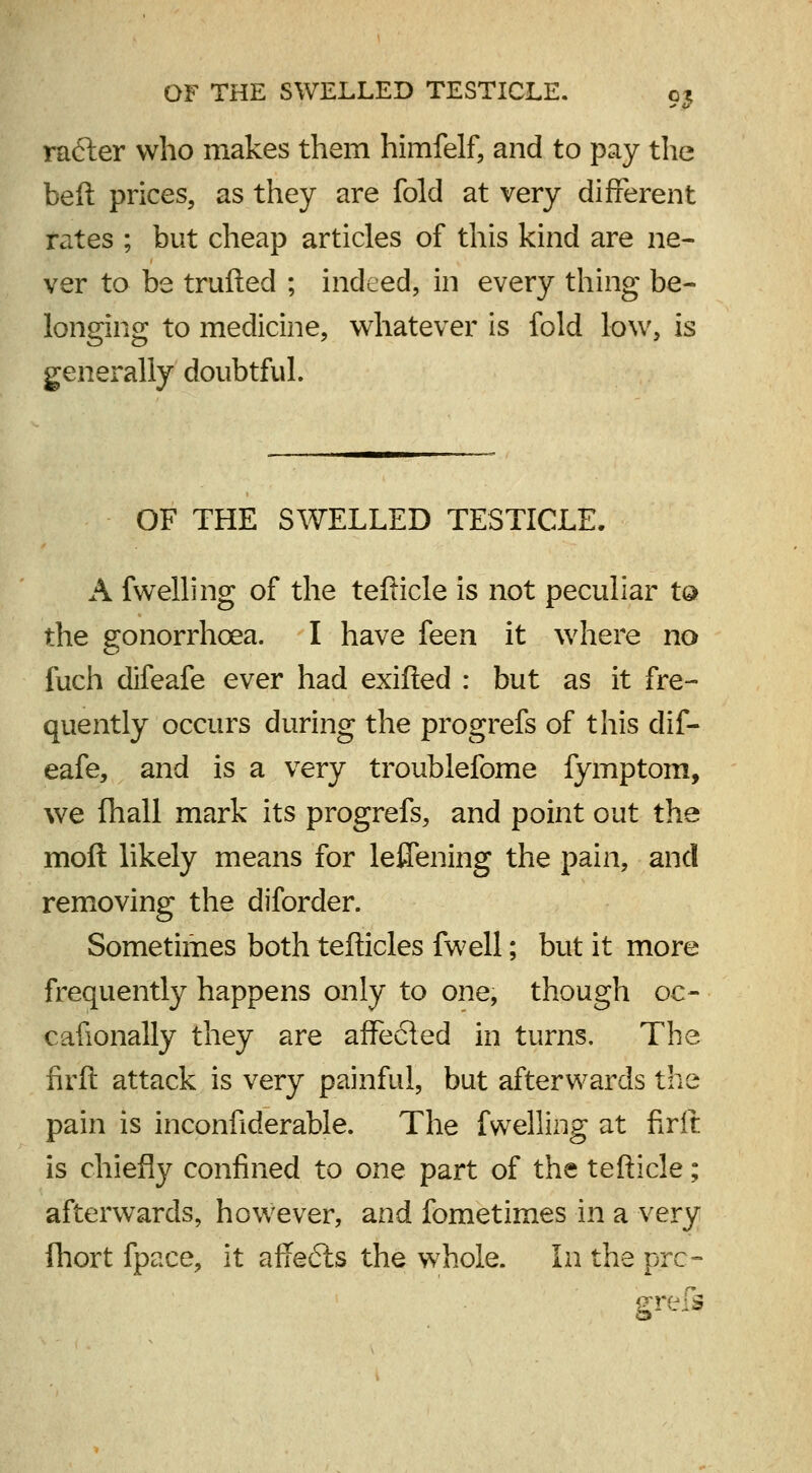 rafter who makes them himfelf, and to pay the beft prices, as they are fold at very different rates ; but cheap articles of this kind are ne- ver to be trufted ; indeed, in every thing be- longing to medicine, whatever is fold low, is generally doubtful. OF THE SWELLED TESTICLE. A fwelling of the tefficle is not peculiar ta the gonorrhoea. I have feen it where no fuch difeafe ever had exifled : but as it fre- quently occurs during the progrefs of this dif- eafe, and is a very troublefome fymptom, we (hall mark its progrefs, and point out the moll likely means for leflening the pain, and removing the diforder. Sometimes both tefticles fwell; but it more frequently happens only to one, though oc- cafionally they are affected in turns. The firft attack is very painful, but afterwards the pain is inconfiderable. The fwelling at firft is chiefly confined to one part of the tefticle; afterwards, however, and fometimes in a very fhort fpace, it affefts the whole. In the pre- grefs