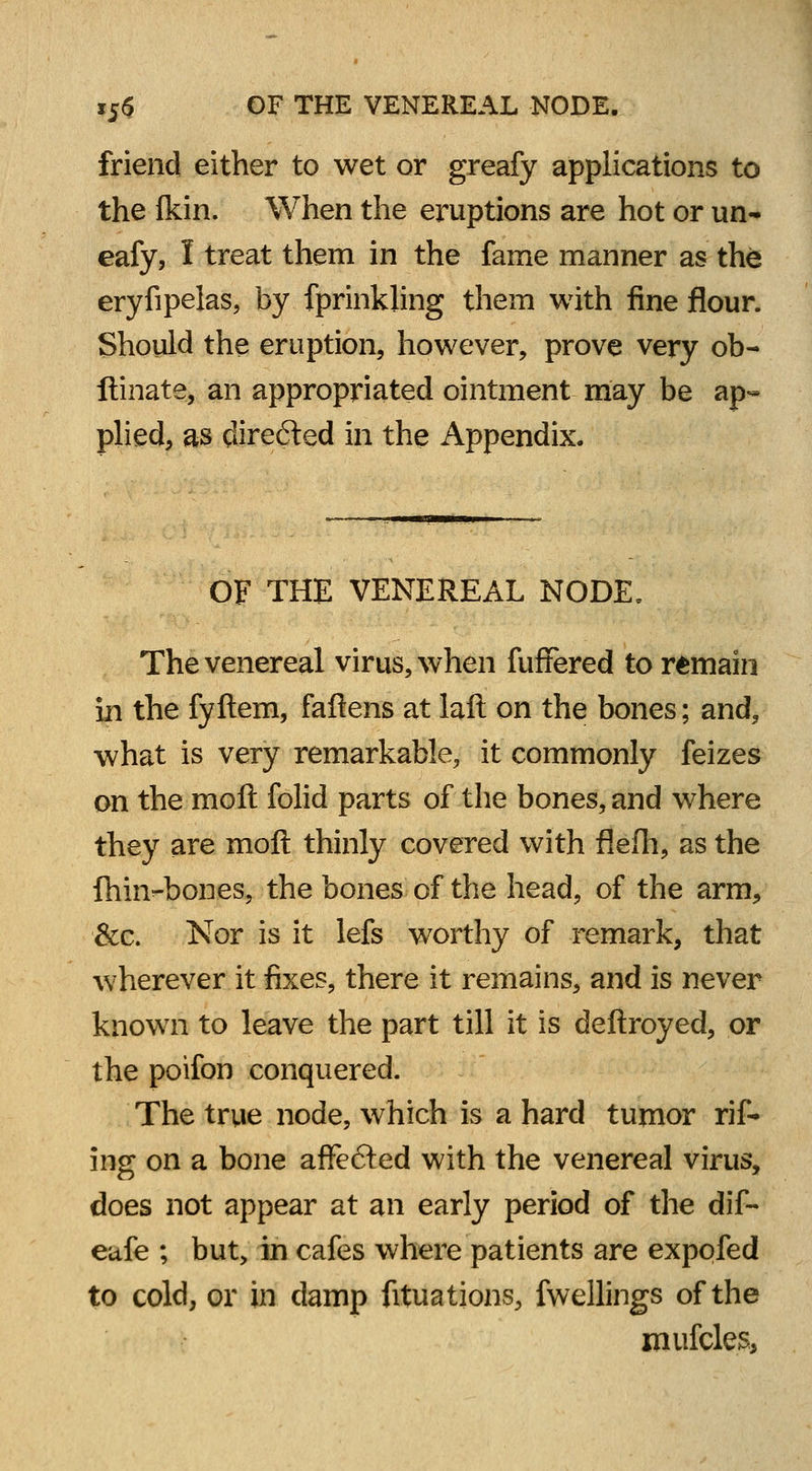 friend either to wet or greafy applications to the fkin. When the eruptions are hot or un- eafy, I treat them in the fame manner as the eryfipelas, by fprinkling them with fine flour. Should the eruption, however, prove very ob- ftinate, an appropriated ointment may be ap- plied, as directed in the Appendix. OF THE VENEREAL NODE. The venereal virus, when fuffered to remain in the fyftem, fallens at laft on the bones; and, what is very remarkable, it commonly feizes on the moll folid parts of the bones, and where they are moll thinly covered with flefh, as the fhiivbones, the bones of the head, of the arm, &c. Nor is it lefs worthy of remark, that wherever it fixes, there it remains, and is never known to leave the part till it is deftroyed, or the poifon conquered. The true node, which is a hard tumor rif- ing on a bone affe&ed with the venereal virus, does not appear at an early period of the dif- eufe ; but, in cafes where patients are exppfed to cold, or in damp fituations, fwellings of the mufcles,