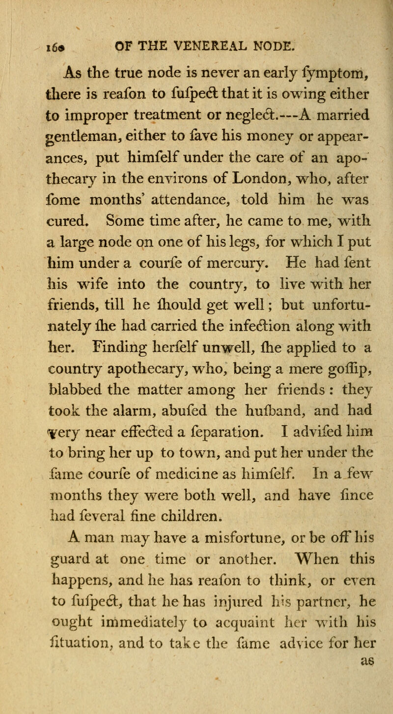 As the true node is never an early fymptom, there is reafon to fulped that it is owing either to improper treatment or neglect—A married gentleman, either to fave his money or appear- ances, put himfelf under the care of an apo- thecary in the environs of London, who, after fome months' attendance, told him he was cured. Some time after, he came to me, with a large node on one of his legs, for which I put him under a courfe of mercury. He had fent his wrife into the country, to live with her friends, till he fhould get well; but unfortu- nately fhe had carried the infe&ion along with her. Finding herfelf unwell, fhe applied to a country apothecary, who, being a mere goflip, blabbed the matter among her friends : they took the alarm, abufed the hufband, and had <Very near effected a feparation. I advifed him to bring her up to town, and put her under the fame courfe of medicine as himfelf. In a few months they were both well, and have fmce had feveral fine children. A man may have a misfortune, or be off his guard at one time or another. When this happens, and he has reafon to think, or even to fufpe6t, that he has injured his partner, he ought immediately to acquaint her with his fituation, and to take the fame advice for her as