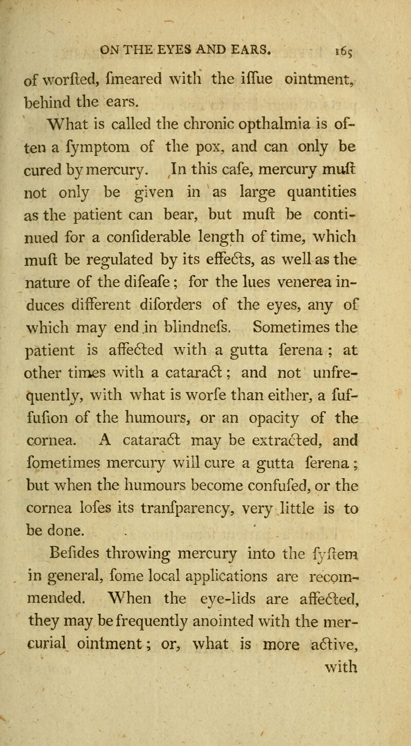 of worfted, fmeared with the iflue ointment, behind the ears. What is called the chronic opthalmia is of- ten a fymptom of the pox, and can only be cured by mercury. In this cafe, mercury mull not only be given in as large quantities as the patient can bear, but muft be conti- nued for a confiderable length of time, which muft be regulated by its effe&s, as well as the nature of the difeafe; for the lues venerea in- duces different diforders of the eyes, any of which may end jn blindnefs. Sometimes the patient is affefted with a gutta ferena ; at other times with a cataraft; and not unfre- quently, with what is worfe than either, a fuf- fufion of the humours, or an opacity of the cornea. A catara<5t may be extracted, and fometimes mercury will cure a gutta ferena; but when the humours become confufed, or the cornea lofes its tranfparency, very little is to be done. Befides throwing mercury into the fyftem in general, fome local applications are recom- mended. When the eye-lids are affefted, they may be frequently anointed with the mer- curial ointment; or, what is more aftive, with