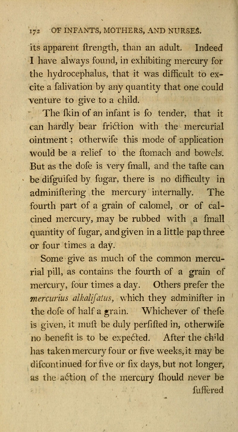 its apparent ftrength, than an adult. Indeed I have always found, in exhibiting mercury for the hydrocephalus, that it was difficult to ex- cite a falivation by any quantity that one could venture to give to a child. The fkin of an infant is fo tender, that it can hardly bear friftion with the mercurial ointment; otherwife this mode of application would be a relief to the ftomach and bowels. But as the dofe is very fmall, and the tafte can be difguifed by fugar, there is no difficulty in adminiftering the mercury internally. The fourth part of a grain of calomel, or of cal- cined mercury, may be rubbed with a fmall quantity of fugar, and given in a little pap three or four times a day. Some give as much of the common mercu- rial pill, as contains the fourth of a grain of mercury, four times a day. Others prefer the mercurius alkalifatus, which they adminifter in the dofe of half a grain. Whichever of thefe is given, it muft be duly perfifted in, otherwife no benefit is to be expected. After the chUd has taken mercury four or five weeks, it may be difcontinued for five or fix days, but not longer, as the a<5tion of the mercury Ihould never be fuffered