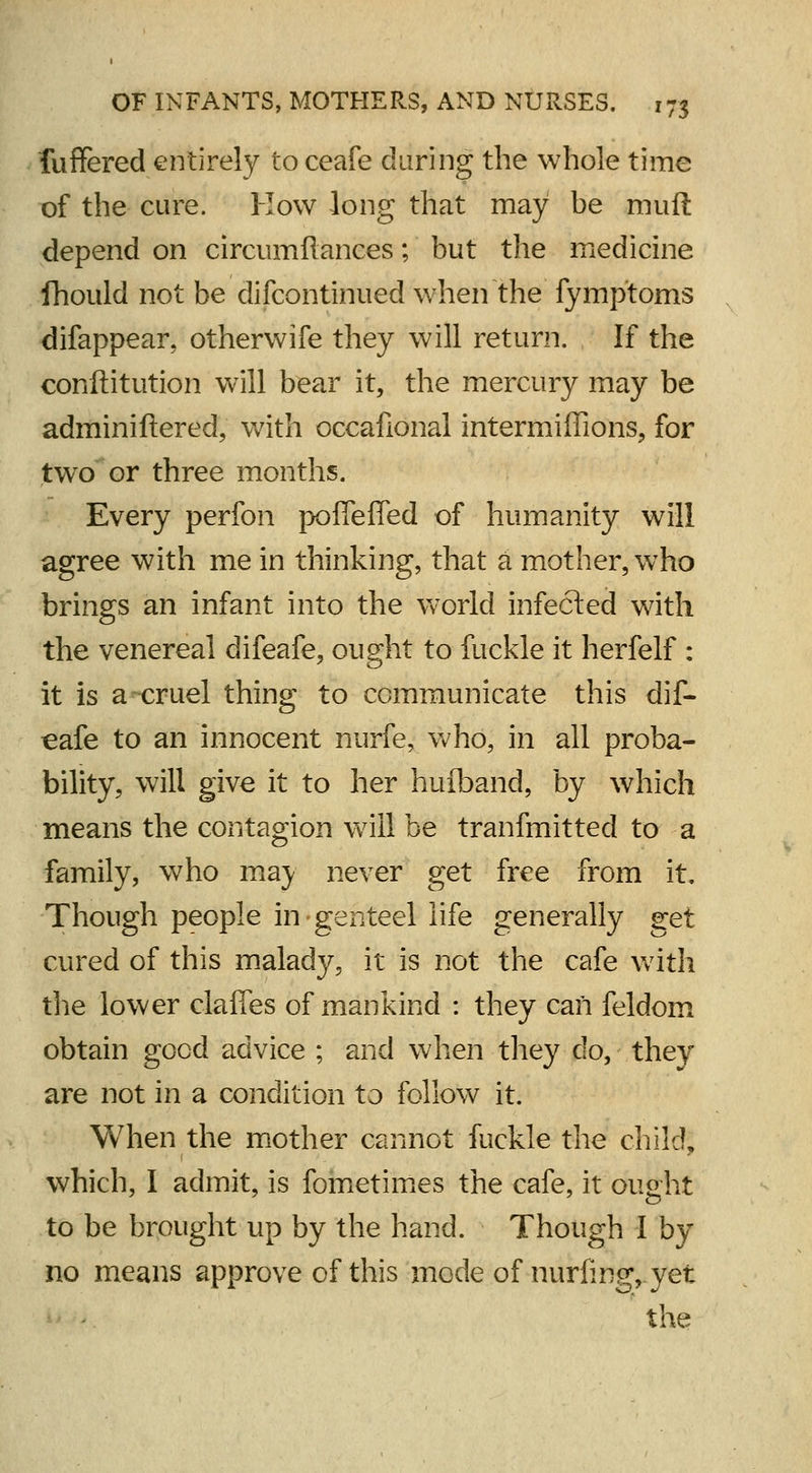 fuffered entirely to ceafe daring the whole time of the cure. How long that may be muft depend on circumftances; but the medicine Jhould not be difcontinued when the fymptoms difappear, otherwife they will return. If the conftitution will bear it, the mercury may be adminiftered, with occafional intermifiions, for two or three months. Every perfon pofieffed of humanity will agree with me in thinking, that a mother, who brings an infant into the world infected with the venereal difeafe, ought to fuckle it herfelf : it is a cruel thing to communicate this dif- eafe to an innocent nurfe, who, in all proba- bility, will give it to her huiband, by which means the contagion will be tranfmitted to a family, who maj never get free from it. Though people in genteel life generally get cured of this malady, it is not the cafe with the lower claffes of mankind : they can feldom obtain good advice ; and when they do, they are not in a condition to follow it. When the mother cannot fuckle the child, which, I admit, is fometimes the cafe, it ought to be brought up by the hand. Though I by no means approve of this mode of nurfing, yet the