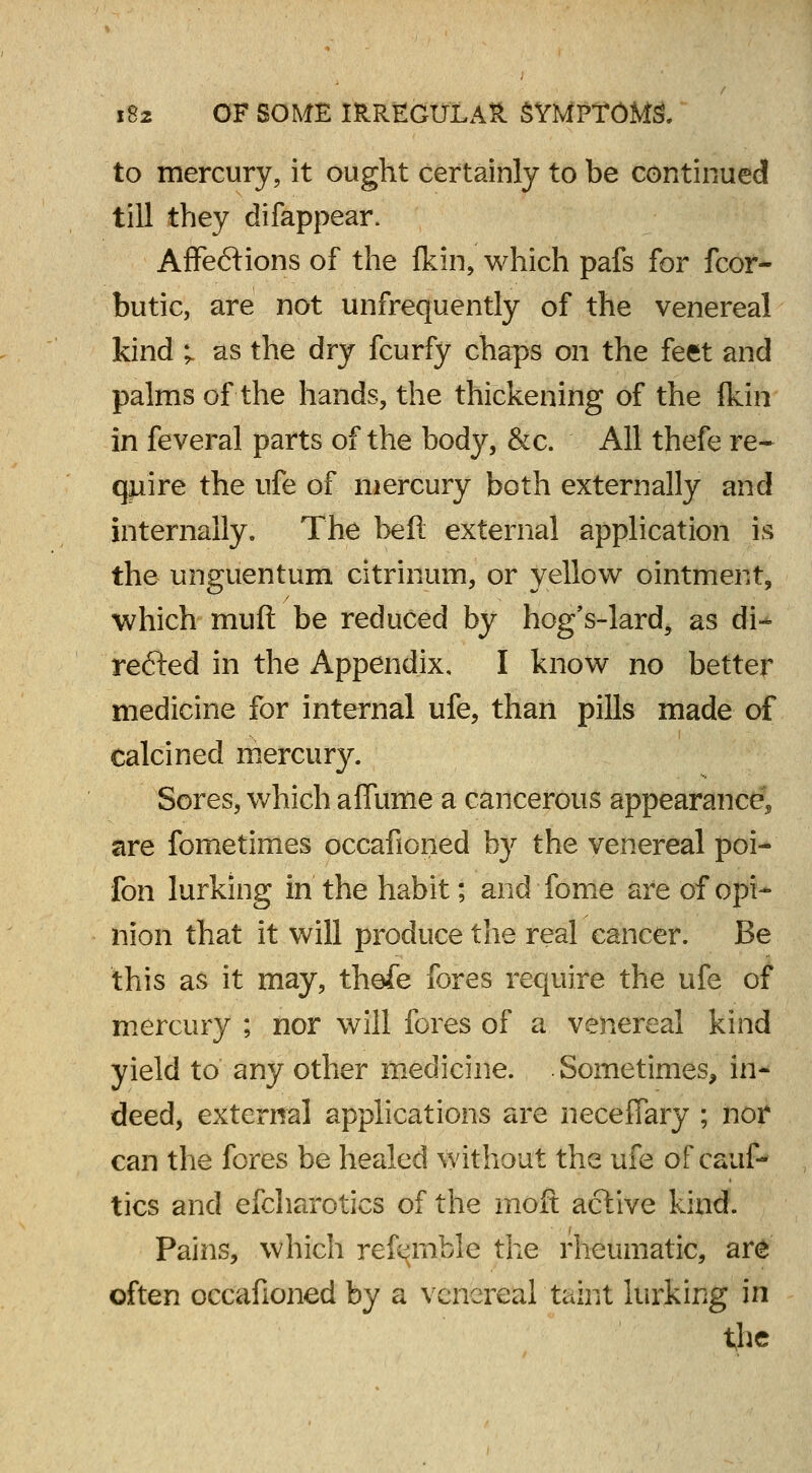 to mercury, it ought certainly to be continued till they difappear. AfFeftions of the fkin, which pafs for fcor- butic, are not unfrequently of the venereal kind i as the dry fcurfy chaps on the feet and palms of the hands, the thickening of the fkin in feveral parts of the body, &c. All thefe re- quire the life of mercury both externally and internally. The belt external application is the unguentum citrinum, or yellow ointment, which mufl be reduced by hog's-lard, as di- rected in the Appendix, I know no better medicine for internal ufe, than pills made of calcined mercury. Sores, which affume a cancerous appearance* are fometimes occafioiied by the venereal poi- fon lurking in the habit; and fome are of opi- nion that it will produce the real cancer. Be this as it may, thefe fores require the ufe of mercury ; nor will fores of a venereal kind yield to any other medicine. Sometimes, in- deed, external applications are necefiary ; nor can the fores be healed without the ufe of cauf- tics and efcharotics of the moft active kind. Pains, which referable the rheumatic, are often occafioned by a venereal taint lurking in the