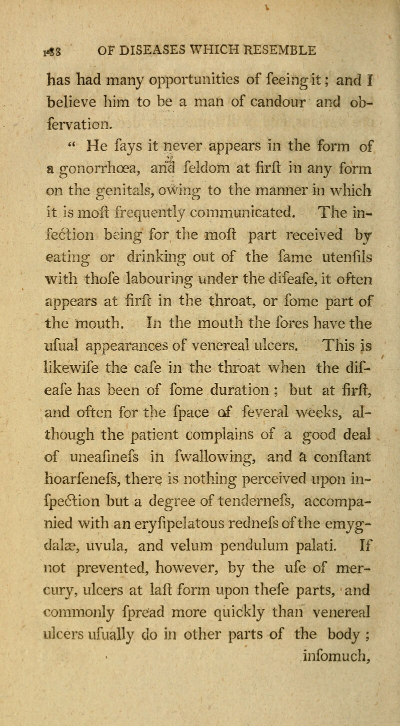 has had many opportunities of feeing it; and I believe him to be a man of candour and ob- fervation.  He fays it never appears in the form of a gonorrhoea, anil felclom at firfl: in any form on the genitals, owing to the manner in which it is moft frequently communicated. The in- feftion being for the moft part received by eating or drinking out of the fame utenfils with thofe labouring under the difeafe, it often appears at firft in the throat, or fome part of the mouth. In the mouth the fores have the ufual appearances of venereal ulcers. This is likewife the cafe in the throat when the dif- eafe has been of fome duration ; but at firft, and often for the fpace of feveral weeks, al- though the patient complains of a good deal of uneafinefs in fwallowing, and a conftant hoarfenefs, therq is nothing perceived upon in- fpe6lion but a degree of tendernefs, accompa- nied with an eryfipelatous rednefs of the emyg- dalae, uvula, and velum pendulum palati. If not prevented, however, by the ufe of mer- cury, ulcers at laft form upon thefe parts, and commonly fpread more quickly than venereal ulcers ufually do in other parts of the body ; infomuch,