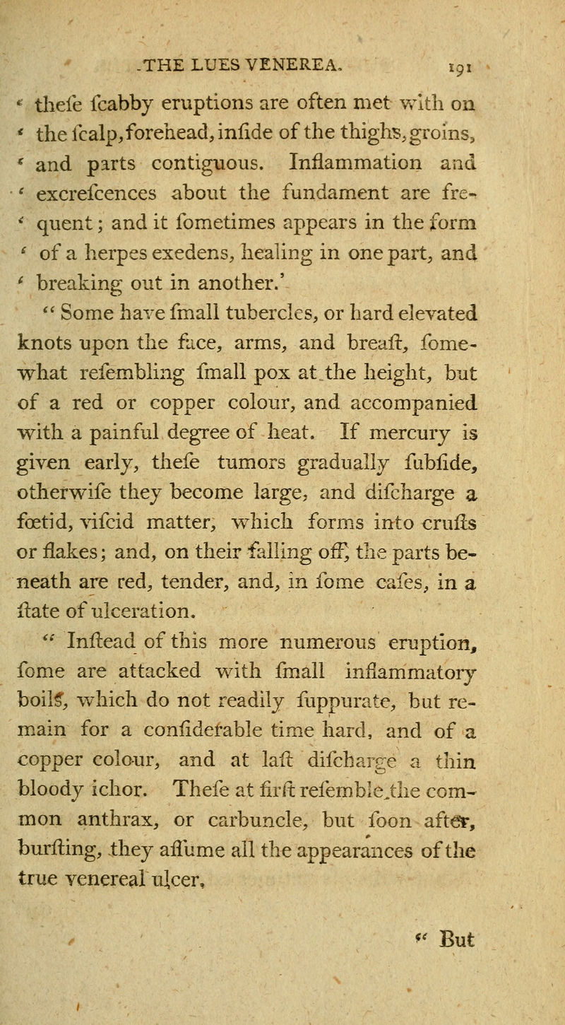 * tliefe fcabby eruptions are often met with on * the fcalp,forehead, infide of the thighs, groins, * and parts contiguous. Inflammation and \ excrefcences about the fundament are fre- 4 quent; and it fometimes appears in the form ' of a herpes exedens, healing in one part, and f breaking out in another.' '' Some have fmall tubercles, or hard elevated knots upon the face, arms, and breaft, fome- what refembling fmall pox at the height, but of a red or copper colour, and accompanied with a painful degree of heat. If mercury is given early, thefe tumors gradually fubfide, otherwife they become large, and difcharge a foetid, vifcid matter, which forms into cruris or flakes; and, on their falling off] the parts be- neath are red, tender, and, in fome cafes, in a itate of ulceration. '■■■*■ Inftead of this more numerous eruption, fome are attacked with fmall inflammatory boils*, which do not readily fuppurate, but re- main for a confiderable time hard, and of a copper colour, and at laft difcharge a thin bloody ichor. Thefe at firft refemble„tlie com- mon anthrax, or carbuncle, but foon after, burfting, they affurae all the appearances of the true venerea! ulcer, * But