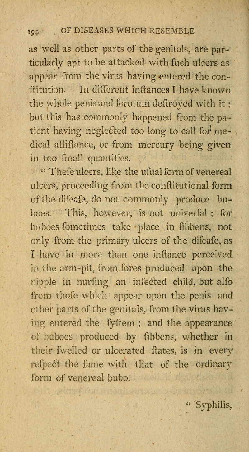 as well as other parts of the genitals, are par- ticularly apt to be attacked with fuch ulcers as appear from the virus having entered the con- ftitution. In different inftances I have known the whole penis and fcrotum deftroyed with it; but this has commonly happened from the pa- tient having negle&ed too long to call for me- dical affiftance, or from mercury being given in too fmall quantities. ' Thefe ulcers, like the ufual form of venereal ulcers, proceeding from the conftitutional form of the clifeafe, do not commonly produce bu- boes. This, however, is not univerfal ; for buboes fometimes take place in fibbens, not only from the primary ulcers of the difeafe, as I have in more than one inftance perceived in the arm-pit, from fores produced upon the nipple in niirfing an infefted child, but alfo from thofe which appear upon the penis and other parts of the genitals, from the virus hav- ing entered the fyftern ; and the appearance of buboes produced by fibbens, whether in their fwelled or ulcerated ftates, is in every refpecSt the fame witH that of the ordinary form of venereal bubo. w Syphilis,