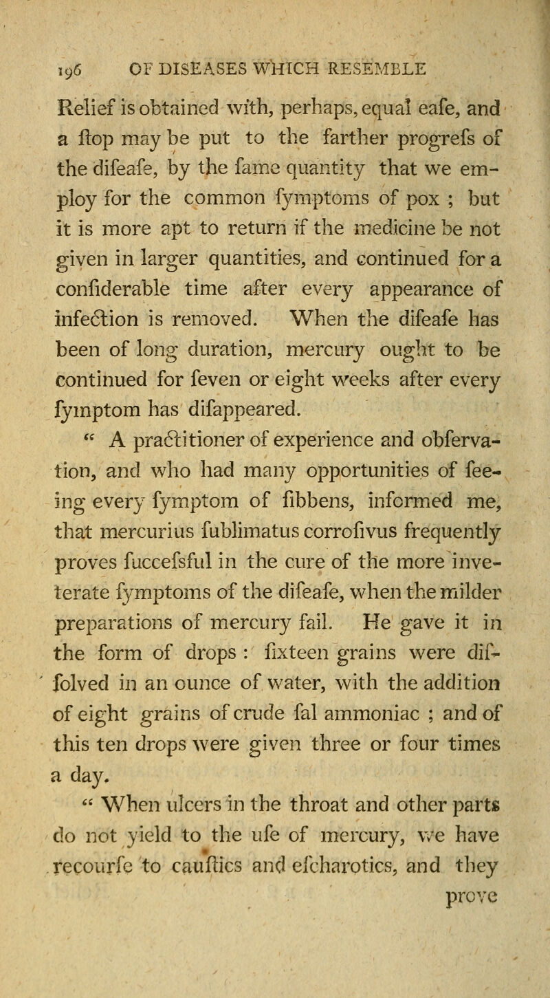 Relief is obtained with, perhaps, equal eafe, and a flop may be put to the farther progrefs of the difeafe, by the fame quantity that we em- ploy for the common fymptoms of pox ; but it is more apt to return if the medicine be not given in larger quantities, and continued for a confiderable time after every appearance of infe6tion is removed. When the difeafe has been of long duration, mercury ought to be continued for feven or eight weeks after every fymptom has difappeared.  A practitioner of experience and obferva- tion, and who had many opportunities of fee- ing every fymptom of iibbens, informed me, that mercurius fublimatus corrofivus frequently proves fuccefsful in the cure of the more inve- terate fymptoms of the difeafe, when the milder preparations of mercury fail. He gave it in the form of drops : fixteen grains were dif- ' folved in an ounce of water, with the addition of eight grains of crude fal ammoniac ; and of this ten drops were given three or four times a day,  When ulcers in the throat and other parts do not yield to the ufe of mercury, we have recourfe to caufiics and efcharotics, and they prove