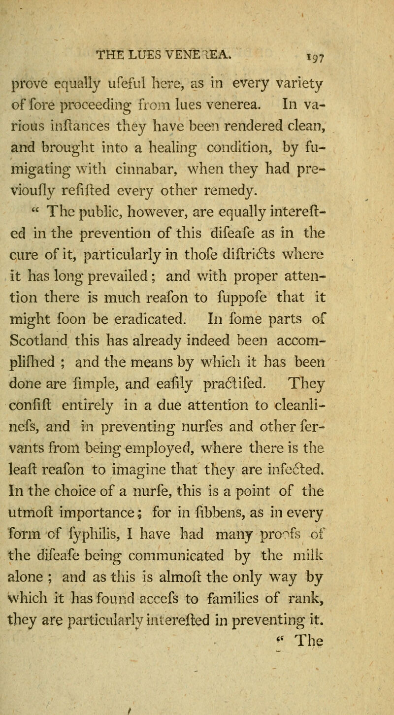 prove equally ufeful here, as in every variety of fore proceeding from lues venerea. In va- rious inftances they have been rendered clean, and brought into a healing condition, by fu- migating with cinnabar, when they had pre- vioufly refilled every other remedy.  The public, however, are equally intereft- ed in the prevention of this difeafe as in the cure of it, particularly in thofe diftri6ls where it has long prevailed; and with proper atten- tion there is much reafon to fuppofe that it might foon be eradicated. In fome parts of Scotland this has already indeed been accom- plifhed ; and the means by which it has been done are fimple, and eafily pra6tifed. They confift entirely in a due attention to cleanli- nefs, and in preventing nurfes and other fer- vants from being employed, where there is the leaft reafon to imagine that they are infe6ted. In the choice of a nurfe, this is a point of the utmoft importance; for in fibbens, as in every form of fyphilis, I have had many proofs of the difeafe being communicated by the milk alone ; and as this is almoft the only way by which it has found accefs to families of rank, they are particularly interefted in preventing it. « The