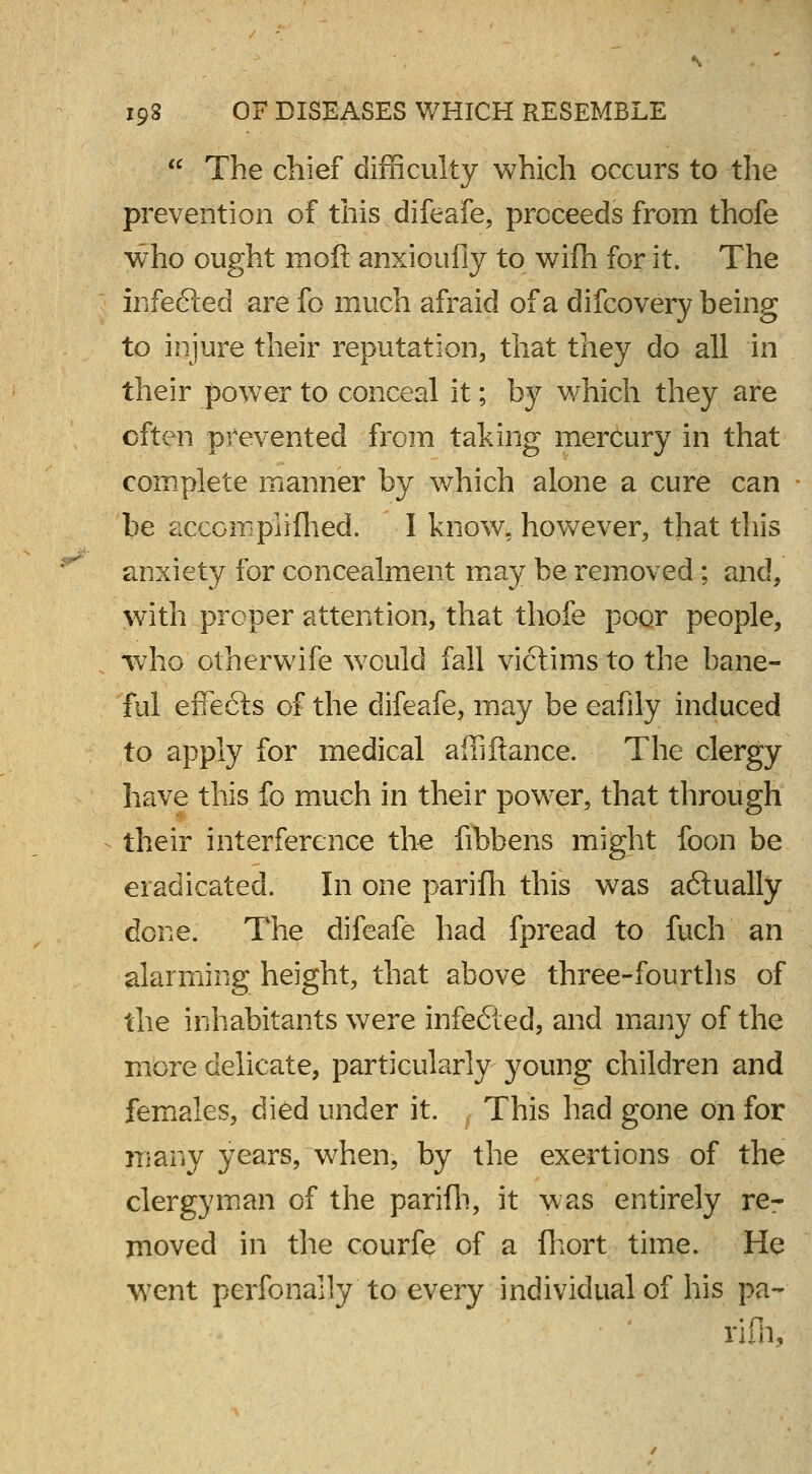  The chief difficulty which occurs to the prevention of this difeafe, proceeds from thofe who ought mod anxioufiy to wifh for it. The infefted are fo much afraid of a difcovery being to injure their reputation, that they do all in their power to conceal it; b}r which they are often prevented from taking mercury in that complete manner by which alone a cure can be accomplifhed. I know, however, that this anxiety for concealment may be removed; and, with proper attention, that thole poor people, who otherwife wrculd fall victims to the bane- ful effects of the difeafe, may be eafily induced to apply for medical affiftance. The clergy have this fo much in their power, that through their interference the fibbens might foon be eradicated. In one parifh this was actually done. The difeafe had fpread to fuch an alarming height, that above three-fourths of the inhabitants were infe&ed, and many of the more delicate, particularly young children and females, died under it. , This had gone on for many years, when, by the exertions of the clergyman of the parifh, it was entirely re- moved in the courfe of a fhort time. He went perfonally to every individual of his pa- rifh,