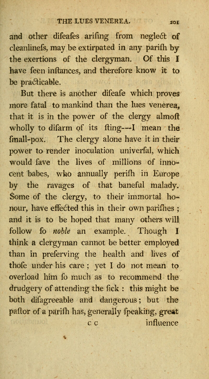 and other difeafes arifing from negle<5t of cleanlinefs, may be extirpated in any parifh by the exertions of the clergyman. Of this I have feen inftances, and therefore know it to be practicable. But there is another difeafe which proves more fatal to mankind than the lues venerea, that it is in the power of the clergy almoft wholly to difarm of its fting—I mean the fmall-pox. The clergy alone have it in their power to render inoculation univerfal, which would fave the lives of millions of inno- cent babes, who annually perifh in Europe by the ravages of that baneful malady. Some of the clergy, to their immortal ho- nour, have effected this in their own parifhes ; and it is to be hoped that many others will follow fo noble an example. Though I think a clergyman cannot be better employed than in preferving the health and lives of thofe under his care ; yet I do not mean to overload him fo much as to recommend the drudgery of attending the fick : this might be both difagreeable and dangerous; but the pallor of a parifh has, generally fpeaking, great c c influence