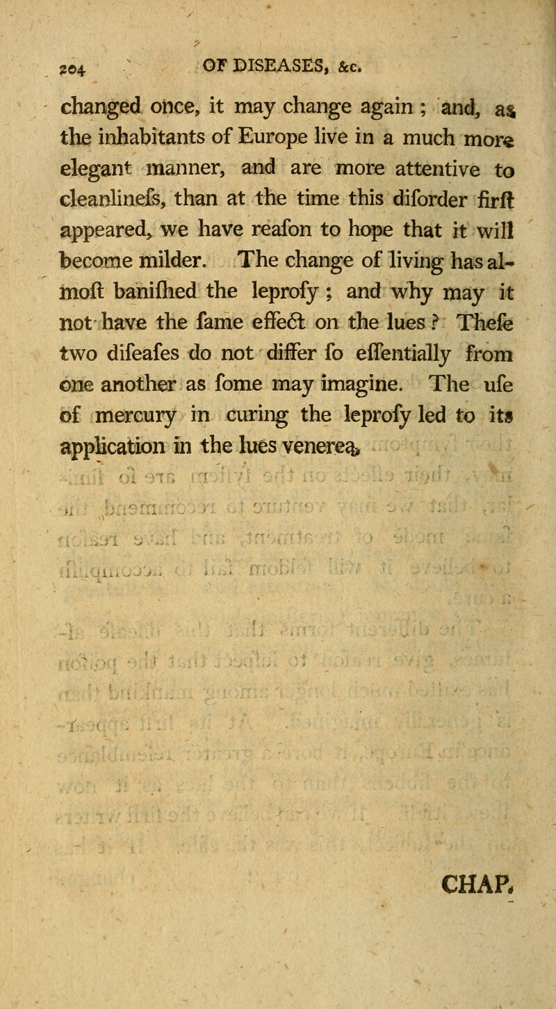 2©4 OF DISEASES, &c. changed once, it may change again ; and, as the inhabitants of Europe live in a much more elegant manner, and are more attentive to cleanlinefs, than at the time this diforder firft appeared, we have reafon to hope that it will become milder. The change of living has al- mod banifhed the leprofy ; and why may it not have the fame effeft on the lues? Thefe two difeafes do not differ fo efTentially from one another as fome may imagine. The ufe of mercury in curing the leprofy led to its application in the lues venerea CHAP,