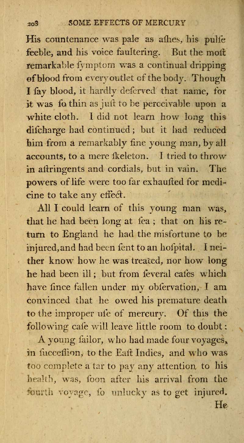 His countenance was pale as aflies, his pulfe feeble, and his voice faultering. But the moll remarkable fymptom Vvras a continual dripping of blood from every outlet of the body. Though I fay blood, it hardly deferved that name, for it was fa thin as juft to be perceivable upon a white cloth. I did not learn how long this difcharge had continued; but it had reduced Mm from a remarkably fine young man, by all accounts, to a mere fkeleton. I tried to throw in aftringents and cordials, but in vain. The powers of life were too far exhaufted for medi- cine to take any effect. All I could learn of this young man was, that he had been long at fea ; that on his re- turn to England he had the misfortune to be injured,and had been fent to an hofpital. I nei- ther know how he was treated, nor how long he had been ill; but from feveral cafes which have lince fallen under my obfervation, I am convinced that he owed his premature death to the improper ufe of mercury. Of this the following cafe will leave little room to doubt: A young failor, who had made four voyages* in fucceflion, to the Eaft Indies, and who was too complete a tar to pay any attention to his health, was, footi after his arrival from the fourth voyage, fo unlucky as to get injured. He