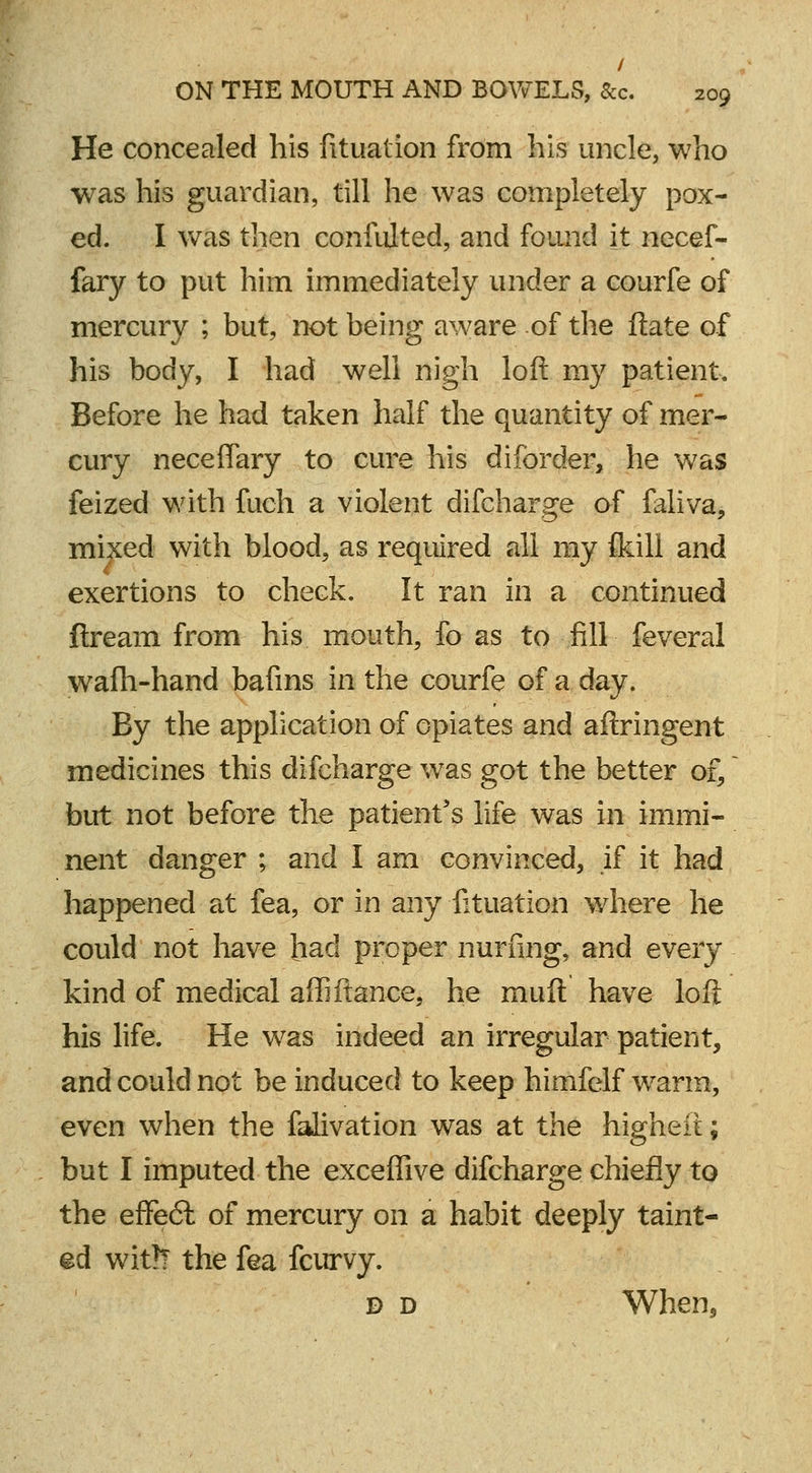 / ON THE MOUTH AND BOWELS, Sec. 209 He concealed his fituation from his uncle, who was his guardian, till he was completely pox- ed. I was then confulted, and found it necef- fary to put him immediately under a courfe of mercury ; but, not being aware of the ftate of his body, I had well nigh loft my patient. Before he had taken half the quantity of mer- cury necefTary to cure his diforder, he was feized with fuch a violent difcharge of faliva, mixed with blood, as required all my {kill and exertions to check. It ran in a continued flream from his mouth, fo as to fill feveral wafh-hand bafins in the courfe of a day. By the application of opiates and aftringent medicines this difcharge was got the better of, but not before the patient's life was in immi- nent danger ; and I am convinced, if it had happened at fea, or in any fituation where he could not have had proper nurfing, and every kind of medical affi fiance, he muft have loft his life. He was indeed an irregular patient, and could not be induced to keep himfelf warm, even when the falivation was at the higheft; but I imputed the exceflive difcharge chiefly to the effe6t of mercury on a habit deeply taint- ed wit?? the fea fcurvy. d d When,