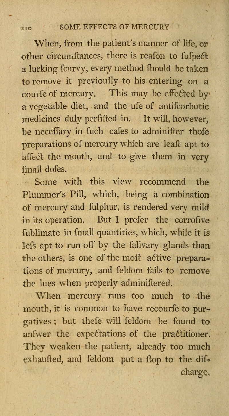 When, from the patient's manner of life, or other circumftances, there is reafon to fufpedl a lurking fcurvy, every method fliould be taken to remove it previously to his entering on a courfe of mercury. This may be effected by a vegetable diet, and the ufe of antifcorbutic medicines duly perfifted in. It will, however, be neceffary in fuch cafes to adminifter thofe preparations of mercury which are leaft apt to afifeft the mouth, and to give them in very fmall dofes. Some with this view recommend the Plummer's Pill, which, being a combination of mercury and fulphur, is rendered very mild in its operation. But I prefer the corrofive fublimate in fmall quantities, which, while it is lefs apt to run off by the falivary glands than the others, is one ofthemoft aftive prepara- tions of mercury, and feldom fails to remove the lues when properly adminiftered. When mercury runs too much to the mouth, it is common to have recourfe to pur- gatives ; but thefe will feldom be found to anfwer the expectations of the praftitioner. They weaken the patient, already too much exhaufted, and feldom put a flop to the dif^ charge.