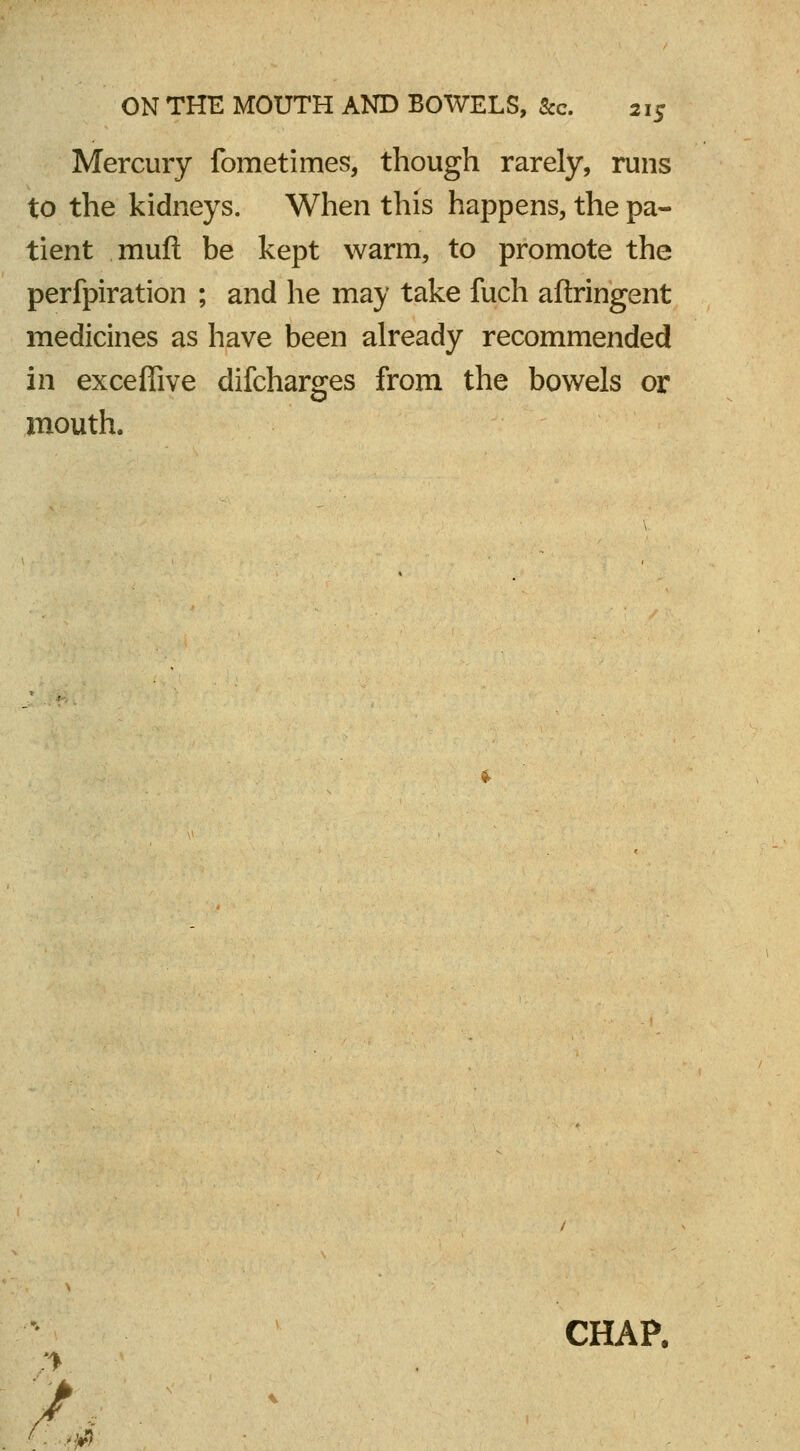 Mercury fometimes, though rarely, runs to the kidneys. When this happens, the pa- tient muft be kept warm, to promote the perfpiration ; and he may take fuch aftringent medicines as have been already recommended in exceffive difcharges from the bowels or mouth. CHAP. r. m