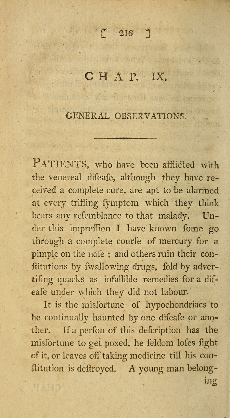 C H A P. IX. GENERAL OBSERVATIONS, PATIENTS, who have been afflifted with the venereal difeafe, although they have re- ceived a complete cure, are apt to be alarmed at every trifling fymptom which they think bears any refemblance to that malady. Un- der this impreffion I have known fome go through a complete courfe of mercury for a pimple on the nofe ; and others ruin their con- stitutions by fw alio wing drugs, fold by adver- tifing quacks as infallible remedies for a dif- eafe under which they did not labour. It is the misfortune of hypochondriacs to be continually haunted by one difeafe or ano- ther. If a perfon of this defcription has the misfortune to get poxed, he feldom lofes fight of it, or leaves off taking medicine till his con- flitution is deftroyed. A young man belong- ing