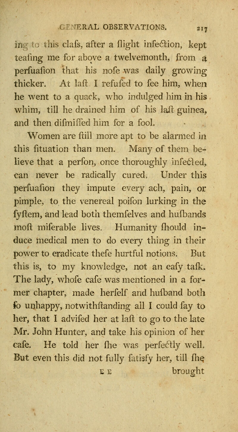 ing to this clafs, after a flight infe<5tion, kept teaiing me for above a twelvemonth, from a perfuafion that his nofe was daily growing thicker. At laft I refufed to fee him, when he went to a quack, wrho indulged him in his whim, till he drained him of his laft guinea, and then difmified him for a fool. Women are ftill more apt to be alarmed in this fituation than men. Many of them be- lieve that a perfon, once thoroughly infe£led, can never be radically cured. Under this perfuafion they impute every ach, pain, or pimple, to the venereal poifon lurking in the fyftem, and lead both themfelves and hufbands moft miferable lives. Humanity fhould in- duce medical men to do every thing in their power to eradicate thefe hurtful notions. But this is, to my knowledge, not an eafy tafk. The lady, whofe cafe was mentioned in a for- mer chapter, made herfelf and huiband both fo unhappy, notwithftanding all I could fay to her, that I advifed her at laft to go to the late Mr. John Hunter, and take his opinion of her cafe. He told her fhe was perfectly well. But even this did not fully fatisfy her, till fhe e e brought