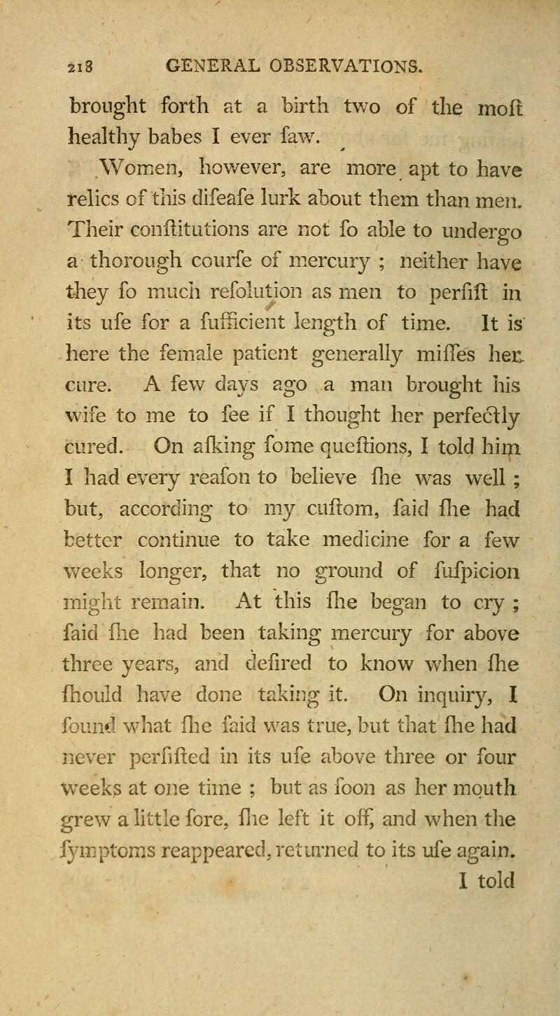 brought forth at a birth two of the moft healthy babes I ever faw. .Women, however, are more apt to have relics of'this difeafe lurk about them than men. Their conftitutions are not fo able to undergo a thorough courfe of mercury ; neither have they fo much refolution as men to perfift in its ufe for a fufficient length of time. It is here the female patient generally mifles hec cure. A few days ago a man brought his wife to me to fee if I thought her perfectly cured. On afking fome queffions, I told him I had every reafon to believe fhe was well ; but, according to my cuftom, laid fhe had better continue to take medicine for a few weeks longer, that no ground of fufpicion might remain. At this fhe began to cry ; faid'fhe had been taking mercury for above three years, and defired to know when fhe fhould have done taking it. On inquiry, I found what fhe faid was true, but that fhe had never perfifted in its ufe above three or four week;s at one time ; but as foon as her mouth grew a little fore, fhe left it off, and when the fymptoms reappeared, returned to its ufe again. I told