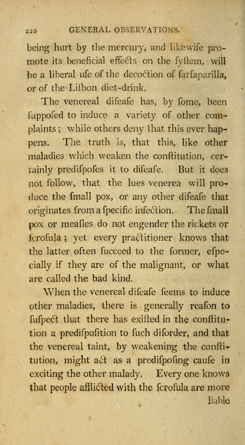 being hurt by the mercury, and like wife pro- mote its beneficial effe6ts on the fyftem, will be a liberal ufe of the decoction of farfaparilla, or of the Lifbon diet-drink. The venereal difeafe has, by fome, been fuppofed to induce a variety of other com- plaints ; while others deny that this ever hap- pens. The truth is, that this, like other maladies which weaken the conftitution, cer- tainly predifpofes it to difeafe. But it does not follow, that the lues venerea will pro- duce the fmall pox, or any other difeafe that originates from a fpecific infection. The fmall pox or meafles do not engender the rickets or fcrofula; yet every pra6litioner knows that the latter often fucceed to the former, efpe- cially if they are of the malignant, or what are called the bad kind. When the venereal difeafe feems to induce other maladies, there is generally reafon to fufpeft that there has exifted in the conftitu- tion a predifpofition to fuch diforder, and that the venereal taint, by weakening the confti- tution, might aft as a predifpofing caufe in exciting the other malady. Every one knows that people afflifted with the fcrofula are more liable