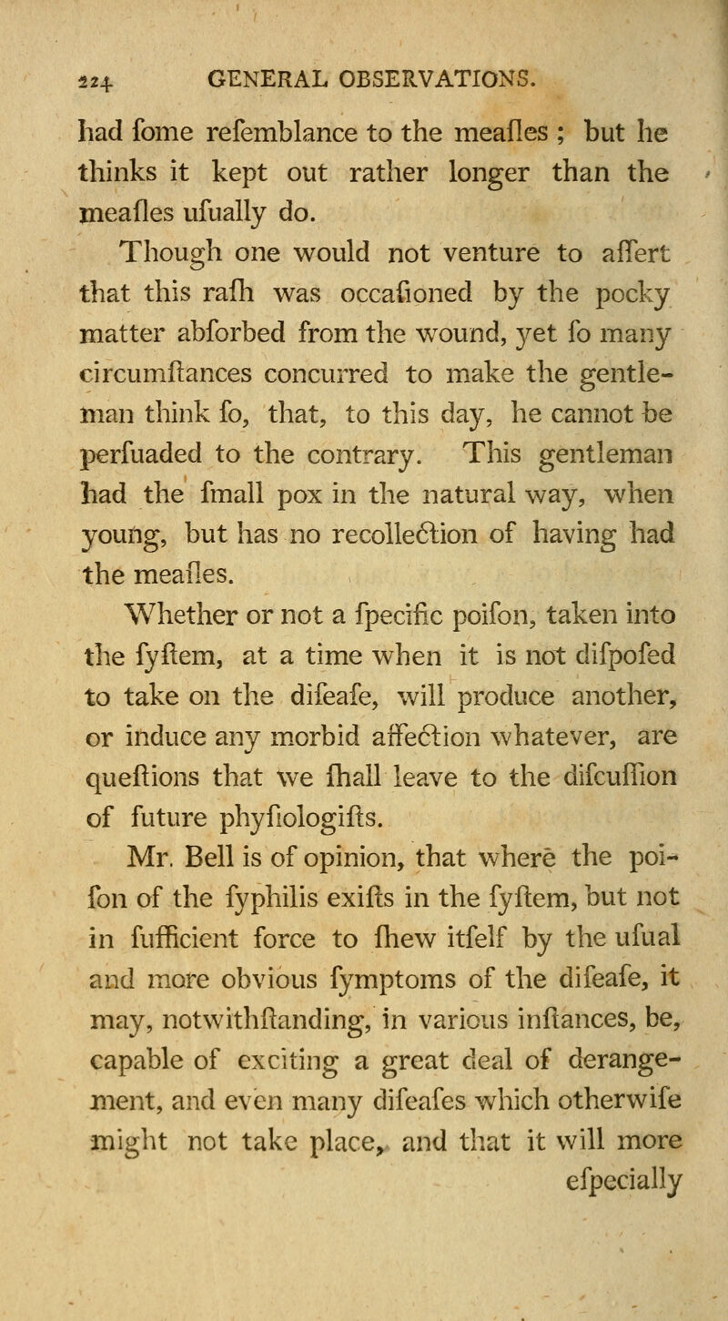 had fome refemblance to the meafles ; but he thinks it kept out rather longer than the meafles ufually do. Though one would not venture to aflert that this rafh was occafioned by the pocky matter abforbed from the wound, }^et fo many circumftances concurred to make the gentle- man think fo, that, to this day, he cannot be perfuaded to the contrary. This gentleman had the fmall pox in the natural way, when young, but has no recolleftion of having had the meafies. Whether or not a fpecific poifon, taken into the fyftem, at a time when it is not difpofed to take on the difeafe, will produce another, or induce any morbid affe&ion whatever, are queftions that we fhall leave to the difcufiion of future phyfiologifts. Mr. Bell is of opinion, that where the poi- fon of the fyphilis exifts in the fyftem, but not in fufficient force to fhew itfelf by the ufual and more obvious fymptoms of the difeafe, it may, notwithftanding, in various inftances, be, capable of exciting a great deal of derange- ment, and even many difeafes which otherwife might not take place> and that it will more efpecially