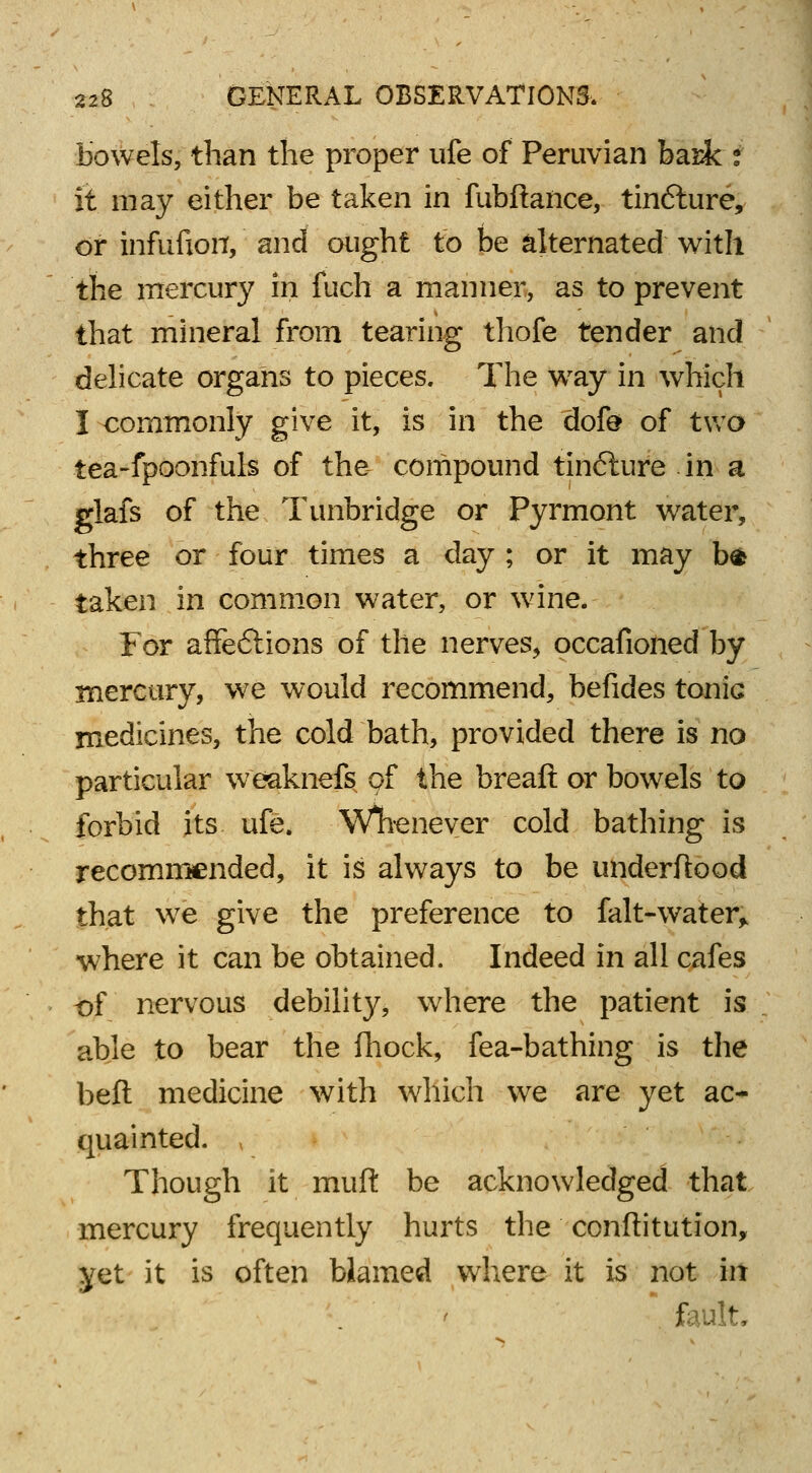 bowels, than the proper ufe of Peruvian bask i it may either be taken in fubfiance, tinfture, or infufion, and ought to be alternated with the mercury in fuch a manner, as to prevent that mineral from tearing thofe tender and delicate organs to pieces. The way in which I commonly give it, is in the dofe of two tea-fpoonfuls of the compound tinfture in a glafs of the Tunbridge or Pyrmont water, three or four times a day ; or it may bfc taken in common water, or wane. For affe6iions of the nerves, occafioned by mercury, we would recommend, befides tonic medicines, the cold bath, provided there is no particular weaknefs of the breaft or bowels to forbid its ufe. Whenever cold bathing is recommended, it is always to be underftood that we give the preference to falt-water> ■where it can be obtained. Indeed in all cafes of nervous debility, where the patient is able to bear the fhock, fea-bathing is the beft medicine with which we are yet ac- quainted. , Though it muft be acknowledged that mercury frequently hurts the conftitution, yet it is often blamed where it is not in fault.