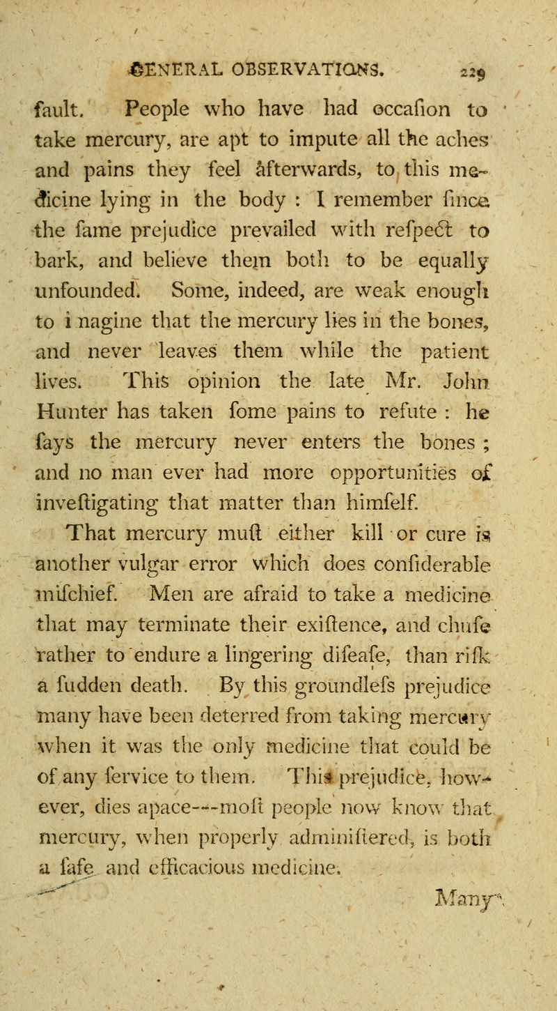 fault. People who have had occafion to ■ take mercury, are apt to impute all the aches and pains they feel afterwards, to this me- dicine lying in the body : I remember finca the fame prejudice prevailed with refpe6t to bark, and believe them both to be equally unfounded. Some, indeed, are weak enough to i nagine that the mercury lies in the bones, and never leaves them while the patient lives. This opinion the late Mr. John Hunter has taken fome pains to refute : he fays the mercury never enters the bones ; and no man ever had more opportunities o£ inveftigating that matter than himfelf. That mercury mud either kill or cure is another vulgar error which does confiderable mifchief. Men are afraid to take a medicine that may terminate their exiftence, and chufe rather to endure a lingering difeafe, than rifk a fudden death. By this groundlefs prejudice many have been deterred from taking mercwiv when it was the only medicine that could be of any fervice to them. This prejudice, how-* ever, dies apaee-^-moft people now know that mercury, when properly adminifiered, is both a fafe and efficacious medicine, Mzny\