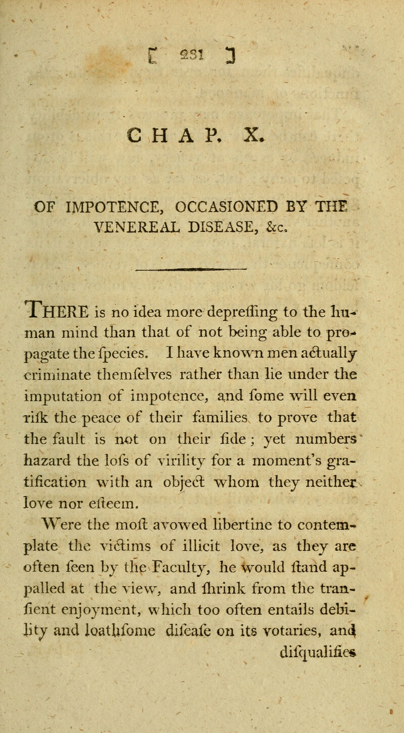 CHAR X. OF IMPOTENCE, OCCASIONED BY THE VENEREAL DISEASE, .&c. THERE is no idea more deprefling to the hu- man mind than that of not being able to pro- pagate theipecies. I have known men actually criminate themfelves rather than lie under the imputation of impotence, and fome will even rifk the peace of their families to prove that the fault is not on their fide; yet numbers hazard the lofs of virility for a moment's gra- tification with an object wtiom they neither:, love nor eileem. Were the moll avowed libertine to contem- plate the victims of illicit love, as they are often feen by the Faculty, he would Hand ap- palled at the view, and flirink from the tran- sient enjoyment, which too often entails debi- lity and loatUfome difeafe on its votaries, and[ difqualhies