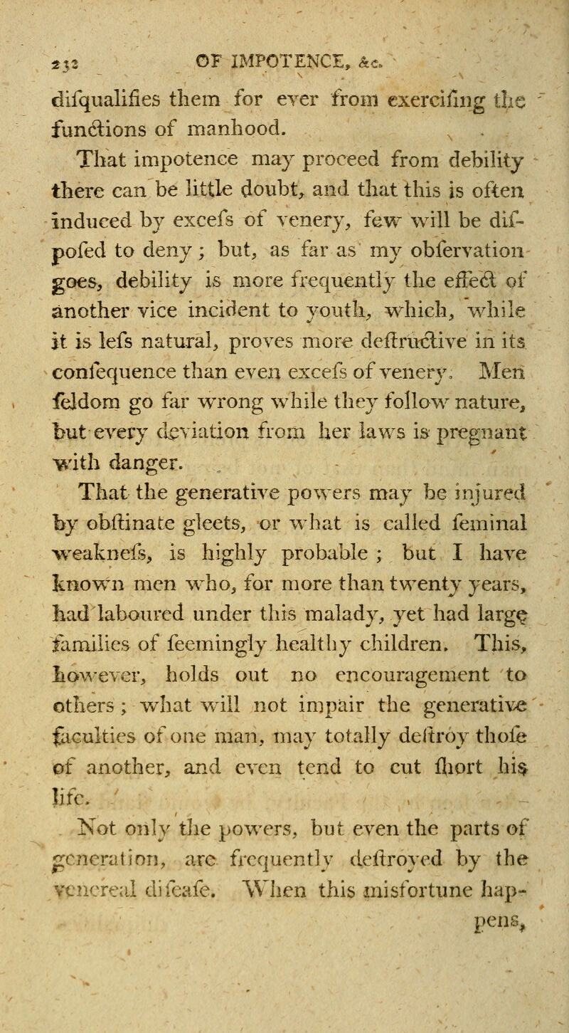 difqualifies them for ever from exercifing tlie functions of manhood. N . That impotence may proceed from debility there can be little doubt, and that this is often induced by excefs t>f venery, few will be dif- pofed to deny; but, as far as my observation goes, debility is more frequently the effecl of another vice incident to youth, which, while it is lefs natural, proves more deftructive in its confequence than even excefs of venery, Men feldom go far wrong while they follow nature, but every deviation from her laws is pregnant with danger. That the generative powers may be injured by obftinate gleets, or what is called feminal weakneis, is highly probable ; but I have known men wrho, for more than twenty years, had laboured under this malady, yet had larg£ families of feemingly healthy children. This, however, holds out no encouragement to others ; what will not impair the generative faculties of one man, may totally deltroy thofe of another, and even tend to cut fliort hi$ life. Not only the powers, but even the parts of generation, are frequently deftroyed by the venereal difeafe. When this misfortune hap- pens,