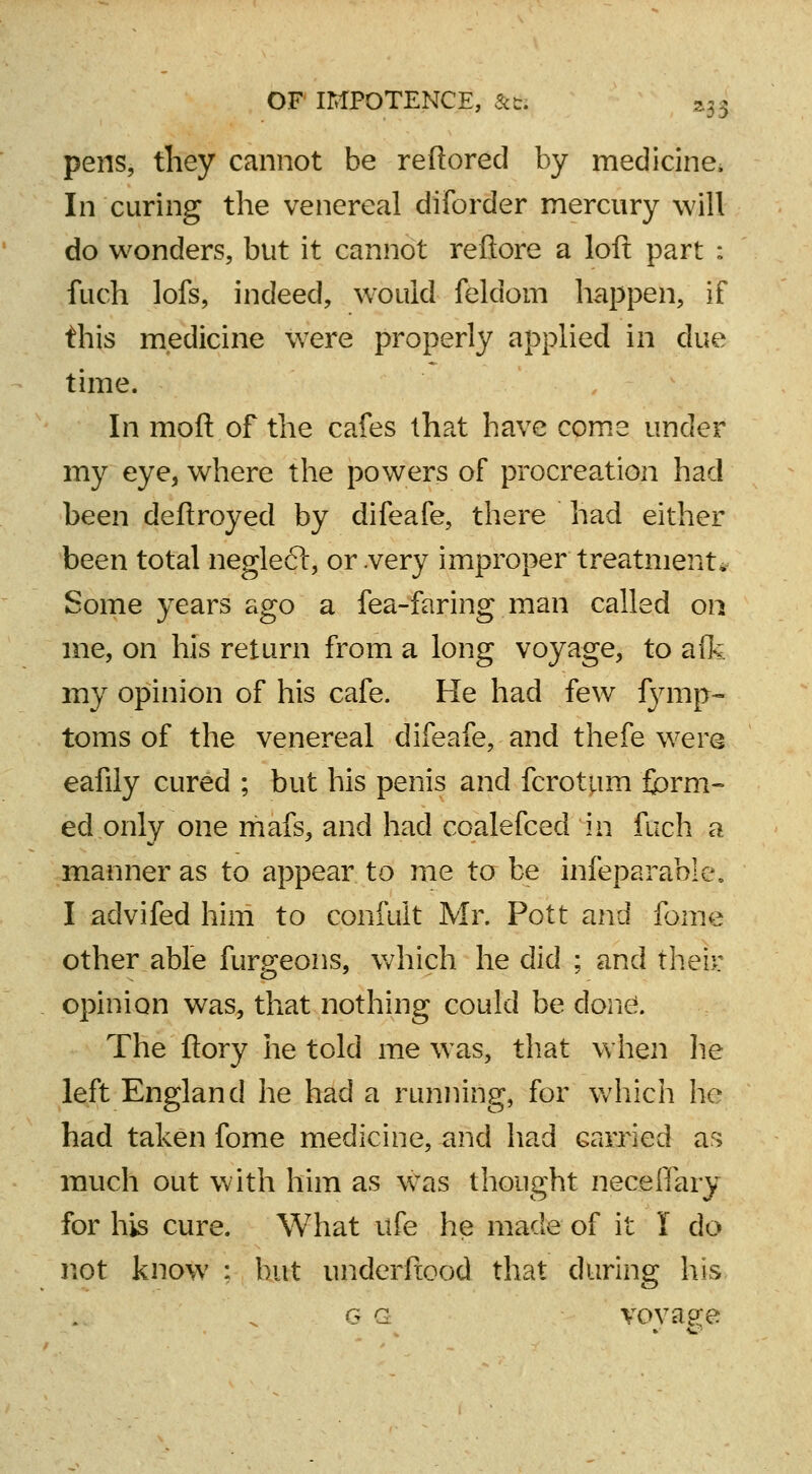 pens, they cannot be reftored by medicine, In curing the venereal diforder mercury will do wonders, but it cannot reftore a loft part : fuch lofs, indeed, would feldom happen, if this medicine Were properly applied in due time. In mod of the cafes that have come under my eye, where the powers of procreation had been deftroyed by difeafe, there had either been total negleft, or .very improper treatment* Some years ago a fea-faring man called on me, on his return from a long voyage, to afk my opinion of his cafe. He had few fymp- toms of the venereal difeafe, and thefe were eafily cured ; but his penis and fcrotum form- ed only one mafs, and had coalefced in fuch a manner as to appear to me to be infeparable. I advifed him to confuit Mr. Pott and fome other able furgeons, which he did ; and their opinion was, that nothing could be done. The ftory he told me was, that when he left England he had a running, for which he had taken fome medicine, and had carried as much out with him as was thought neceflary for his cure. What ufe he made of it I do not know : but underfiood that during his g g voyage
