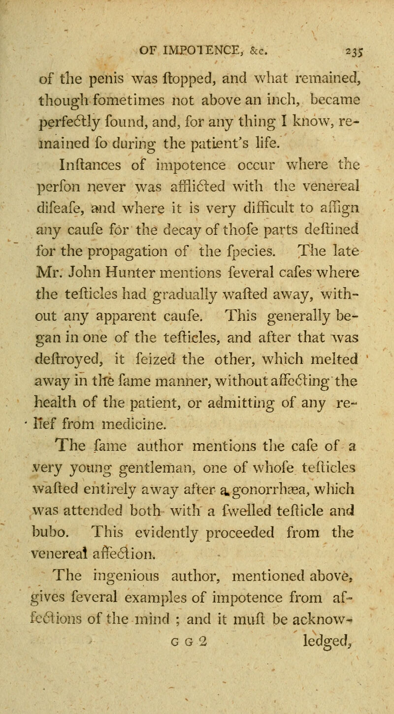 of the penis was flopped, and what remained, though fometimes not above an inch, became perfectly found, and, for any thing I know, re- mained fo during the patient's life. Inftances of impotence occur where the perfon never was affli6ted with the venereal difeafe, and where it is very difficult to affign any caufe for the decay of thofe parts deftined for the propagation of the fpecies. The late Mr. John Hunter mentions feveral cafes where the tefticles had gradually wafted away, with- out any apparent caufe. This generally be- gan in one of the tefticles, and after that was deftroyed, it feized the other, which melted away in the fame manner, without afFe6ting the health of the patient, or admitting of any re- lief from medicine. The fame author mentions the cafe of a very young gentleman, one of whofe tefticles wafted entirely away after a* gonorrhoea, which was attended both with a fwelled tefticle and bubo. This evidently proceeded from the venereal affe6lion. The ingenious author, mentioned above, gives feveral examples of impotence from af- fections of the mind ; and it muft be acknow- g g 2 ledgecl,,