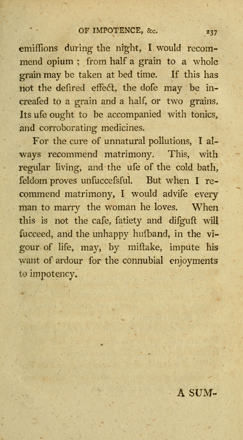 emiffions during the night, I would recom- mend opium ; from half a grain to a whole grain may be taken at bed time. If this has not the defired effeft, the dofe may be in- creafed to a grain and a half, or two grains. Its ufe ought to be accompanied with tonics, and corroborating medicines. For the cure of unnatural pollutions, I al- ways recommend matrimony. This, with regular living, and the ufe of the cold bath, feldom proves unfuccefsful. But when I re- commend matrimony, I would advife every man to marry the woman he loves. When this is not the cafe, fatiety and difguft will fucceed, and the unhappy hufband, in the vi- gour of life, may, by miftake, impute his want of ardour for the connubial enjoyments to impotejncy. A SUM-