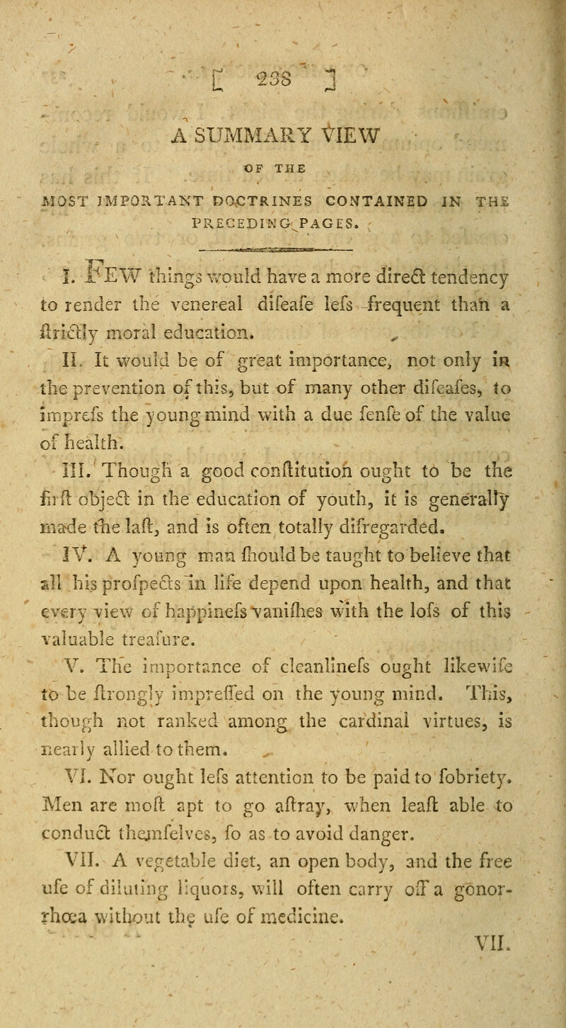 A SUMMARY VIEW OF THE MOST IMPORTANT DOCTRINES CONTAINED IN THE PRECEDING PAGES. I. x rEW things would have a more direct tendency to render the venereal difeafe lefs -frequent than a fir icily moral education. II. It would be of great importance, not only ir the prevention of this, but of many other difeafes, to imgrefs the young mind with a due fenfeof the value of health. III. Though a good conftitutioh ought to be the ferft object in the education of youth, it is generally made the laft, and is often totally difregarded. IV. A young man mould be taught to believe that *S .his profpecls in life depend upon health, and that every view of happinefsvaniihes with the lofs of this valuable treafore. V. The importance of cleanlinefs ought likewife to be ftrongly imprefled on the young mind. This, though not ranked among the cardinal virtues, is nearly allied to them. VI. Nor ought lefs attention to be paid to fobriety. Men are moll apt to go aftray, when leaft able to conduct thejnfelvcs, fo as to avoid danger. VII. A vegetable diet, an open body, and the free ufe of diluting liquors, will often carry oil* a gonor- rhoea without the ufe of medicine. VII.