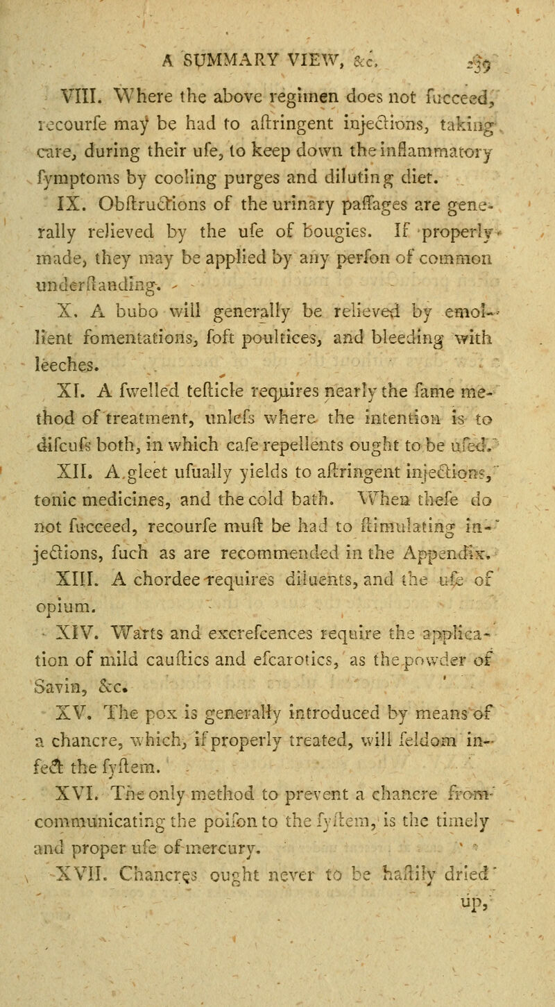 VIII. Where the above regimen does not nicceed, recourfe ma^ be had to aftringent injections, taking care, during their ufe, to keep down the inflammatory fymptoms by cooling purges and diluting diet. IX. Obfiru&ions of the urinary paffages are gene- rally relieved by the ufe of bougies. If properly- made, they may be applied by any perfon of common under Handing. - - X. A bubo will generally be relieved by emol- lient fomentations, foft poultices, and bleeding with leeches. XI. A fwelled tefticle requires nearly the fame me- thod of treatment, unlefs where the intention is to difcufs both, in which cafe repellents ought to be gfi&K XII. A,gleet ufually yields to aflringent injection?/ tonic medicines, and the cold bath. When thefe do not fucceed, recourfe mud be had to Simulating in- je&ions, fuch as are recommended in the Appendix. XIIL A chordee requires diluents, and the ufe of opium. • XIV. Warts and excrefcences require the appliea- tion of mild canities and efcarotics, as thepovvder of Savin, &c. XV. The pox is generally introduced by means of a chancre, which, if properly treated, will feldom in- fe& the fyflem. . XVI. The only method to prevent a chancre £ communicating the poifon to the fyilein, is the timely and proper ufe of mercury. l • •XVII. Chancres ought never to be haftily dried' up,