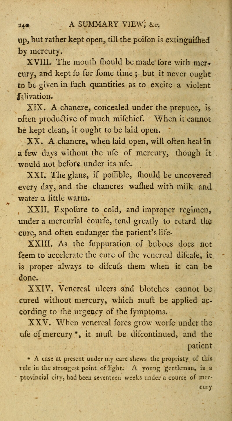 up, but rather kept open, till the paifon is extinguished by mercury. XVIII. The mouth mould be made fore with mer- cury, and kept fo for fome time ; but it never ought to be given in fuch quantities as to excite a violent Jalivation. XIX. A chancre, concealed under the prepuce, is often productive of much mifchief. When it cannot be kept clean, it ought to be laid open. XX. A chancre, when laid open, will often heal in a few days without the ufe of mercury, though it •would not before under its ufe. XXI. The glans, if poffible, mould be uncovered every day, and the chancres warned with milk and water a little warm. , XXII. Expofure to cold, and improper regimen, under a mercurial courfe, tend greatly to retard the cure, and often endanger the patient's life* XXIII. As the fuppuration of buboes does not feem to accelerate the cure of the venereal difeafe, it is proper always to difcufs them when it can be done. XXIV. Venereal ulcers and blotches cannot be cured without mercury, which rauft be applied ac- cording to the urgency of the fymptoms. XXV. When venereal fores grow worfe under the ufe of mercury *, it muft be difcontinued, and the patient * A case at present under my care shews the propriety of this iule in the strongest point of light. A young gentleman, in a provincial city, had been seventeen weeks under a course of mer- cury;