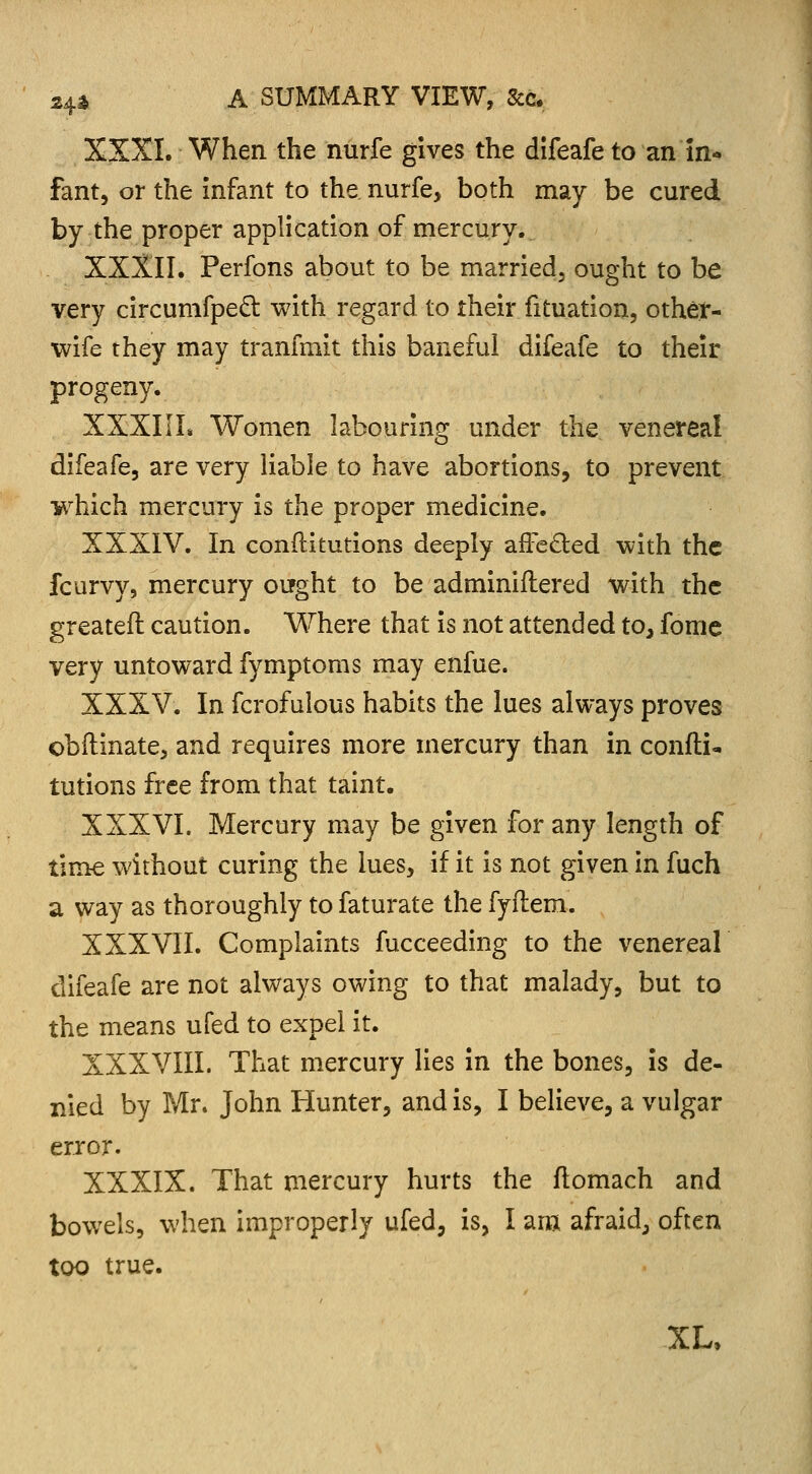 XXXI. When the nurfe gives the difeafeto an in- fant, or the infant to the. nurfe, both may be cured by the proper application of mercury. XXXII. Perfons about to be married, ought to be very circumfpecl: with regard to their fituation, other- wife they may tranfmit this baneful difeafe to their progeny. XXXIIL Women labouring under the venereal difeafe, are very liable to have abortions, to prevent which mercury is the proper medicine. XXXIV. In conftitutions deeply afFe&ed with the fcurvy, mercury ought to be adminiilered with the greatefl caution. Where that is not attended to, fome very untoward fymptoms may enfue. XXXV. In fcrofulous habits the lues always proves obftinate, and requires more mercury than in confli- tutions free from that taint. XXXVI. Mercury may be given for any length of time without curing the lues, if it is not given in fuch a way as thoroughly to faturate the fyflem. XXXVII. Complaints fucceeding to the venereal difeafe are not always owing to that malady, but to the means ufed to expel it. XXXVIII. That mercury lies in the bones, is de- nied by Mr. John Hunter, and is, I believe, a vulgar error. XXXIX. That mercury hurts the flomach and bowels, when improperly ufed, is, I am afraid, often too true. XL,