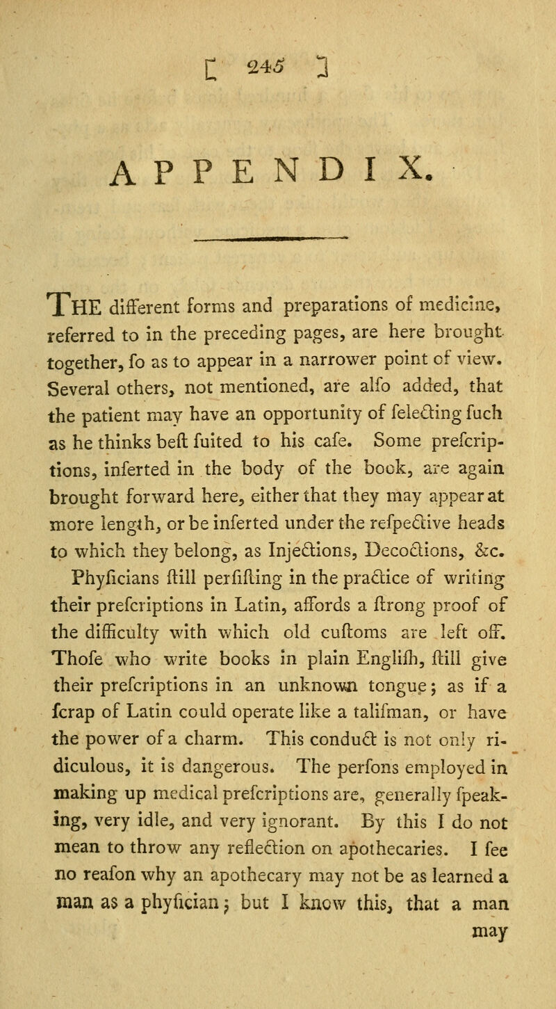 APPENDIX. THE different forms and preparations of medicine, referred to in the preceding pages, are here brought together, fo as to appear in a narrower point of view. Several others, not mentioned, are alfo added, that the patient may have an opportunity of felecting fuch as he thinks bed fuited to his cafe. Some prescrip- tions, inferted in the body of the book, are again brought forward here> either that they may appear at more length, or be inferted under the refpective heads to which they belong, as Injections, Decoctions, &c. Phyficians (till perfifling in the practice of writing their prefcriptions in Latin, affords a flrong proof of the difficulty with which old cuftoms are left off. Thofe who write books in plain Englifh, {till give their prefcriptions in an unknown tongue; as if a fcrap of Latin could operate like a talifman, or have the power of a charm. This conduct is not only ri- diculous, it is dangerous. The perfons employed in making up medical prefcriptions are, generally fpeak- ing, very idle, and very ignorant. By this I do not mean to throw any reflection on apothecaries. I fee no reafon why an apothecary may not be as learned a man as a phyfician > but I know this, that a man may