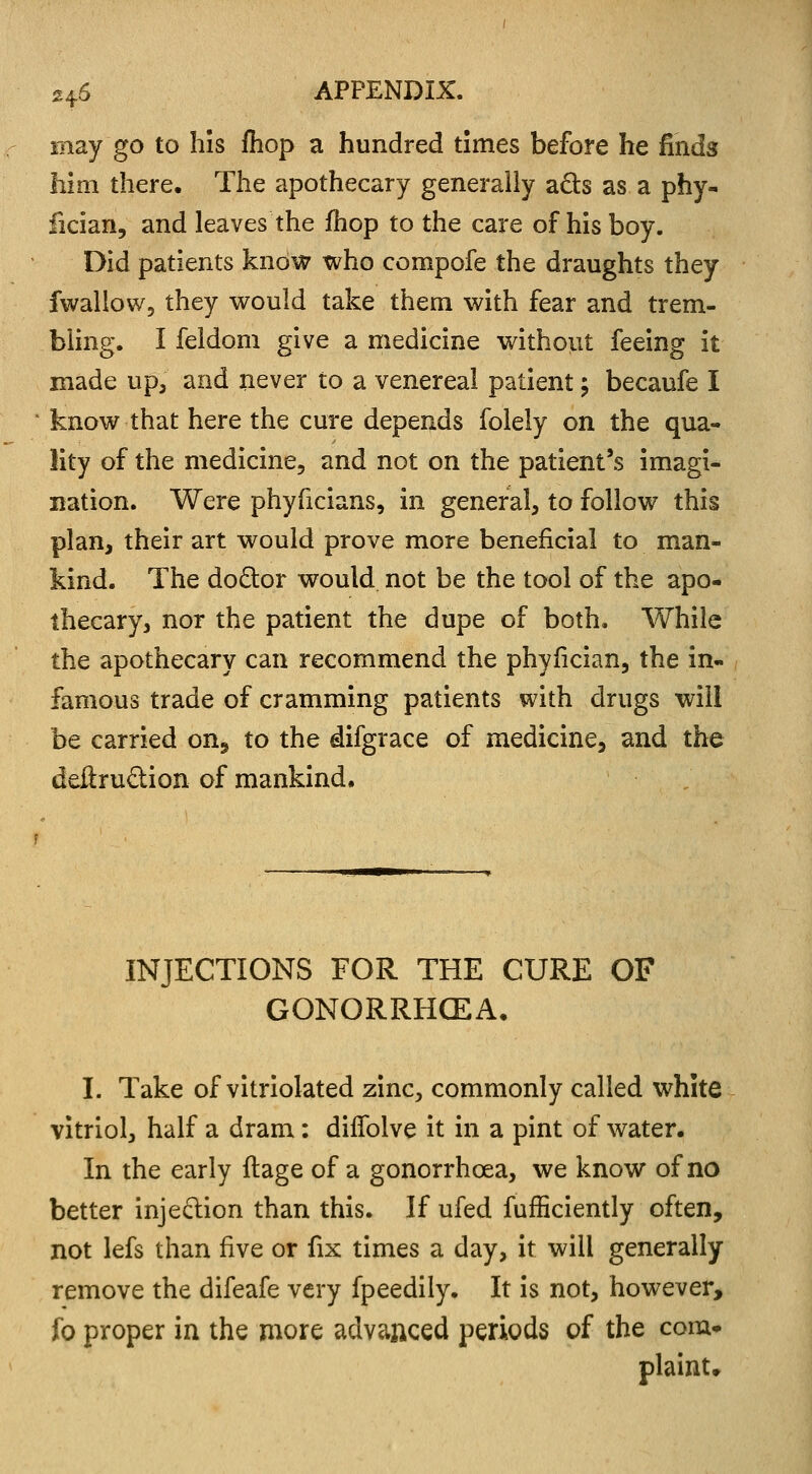 may go to his fliop a hundred times before he finds him there. The apothecary generally acls as a phy- fician, and leaves the fhop to the care of his boy. Did patients know who compofe the draughts they fwallow, they would take them with fear and trem- bling. I feldom give a medicine without feeing it made up, and never to a venereal patient \ becaufe I know that here the cure depends folely on the qua- lity of the medicine, and not on the patient's imagi- nation. Were phyficians, in general, to follow this plan, their art would prove more beneficial to man- kind. The doctor would not be the tool of the apo- thecary, nor the patient the dupe of both. While the apothecary can recommend the phyfician, the in- famous trade of cramming patients with drugs will be carried on, to the difgrace of medicine, and the deftruction of mankind. INJECTIONS FOR THE CURE OF GONORRHOEA, I. Take of vitriolated zinc, commonly called white vitriol, half a dram: dilfolve it in a pint of water. In the early ftage of a gonorrhoea, we know of no better injection than this. If ufed fufficiently often, not lefs than five or fix times a day, it will generally remove the difeafe very fpeedily. It is not, however, fo proper in the more advanced periods of the com- plaint.