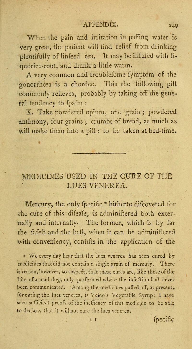 When the pain and irritation in paffing water is very great, the patient will find relief from drinking plentifully of linfeed tea. It may be infufed with li- quorice-root, and drank a little warm. A very common and troublefome fymptom of the gonorrhoea is a chordee. This the following pill commonly relieves, probably by taking off the gene- ral tendency to fpafm : X. Take powdered opium, one grain; powdered antimony, four grains ; crumbs of bread, as much as will make them into a pill: to be taken at. bed-time. MEDICINES USED IN THE CJJ&E OF THE LUES VENEREA. Mercury, the only fpecific * hitherto difcovered for the cure of this difeafe, is adminiftered both exter- nally and internally- The former, which is by far the fafeft and the bed:, when it can be adminifiered with conveniency, confiits in the application of the * We every day hear that the lues venerea has been cured by medicines that did not contain a single grain of mercury. There is reason, however, to suspect, that these cures are, like those of the bite of a mad dog, only performed where the infection had never been communicated. Among the medicines puffed off, at present, for curing the lues venerea, is Vekio's Vegetable Syrup: I have seen sufficient proofs of the in efficacy of this medicine to be able to declare, that it will not cure the lues venerea, I r fpecific