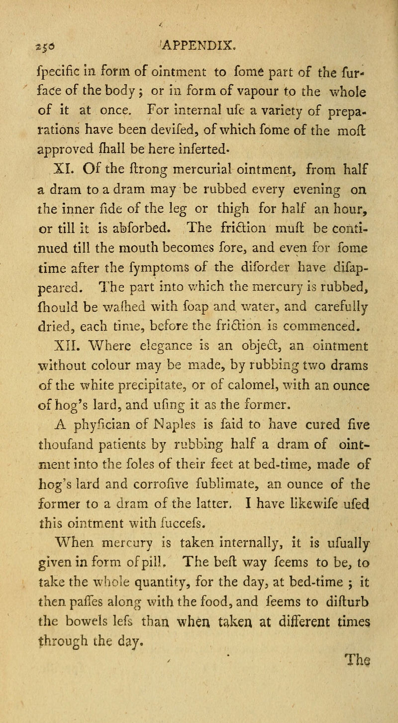 fpecifie in form of ointment to fome part of the fur- fade of the body ; or in form of vapour to the whole of it at once. For internal ufe a variety of prepa- rations have been devifed, of which fome of the moft approved fhall be here inferred. XL Of the flrong mercurial ointment, from half a dram to a dram may be rubbed every evening on the inner fide of the leg or thigh for half an hour, or till it is abforbed. The friction muft be conti- nued till the mouth becomes fore, and even for fome time after the fymptoms of the diforder have difap- peared. The part into which the mercury is rubbed, fhould be warned with foap and water, and carefully dried, each time, before the friction is commenced. XII. Where elegance is an object, an ointment without colour may be made, by rubbing two drams of the white precipitate, or of calomel, with an ounce of hog's lard, and ufmg it as the former. A phyfician of Naples is faid to have cured five thoufand patients by rubbing half a dram of oint- ment into the foles of their feet at bed-time, made of hog's lard and corrofive fublimate, an ounce of the former to a dram of the latter. I have likewife ufed this ointment with fuccefs. When mercury is taken internally, it is ufually given in form of pill. The befl way feems to be, to take the whole quantity, for the day, at bed-time ; it then paifes along with the food, and feems to difturb the bowels lefs than when taken at different times through the day. The