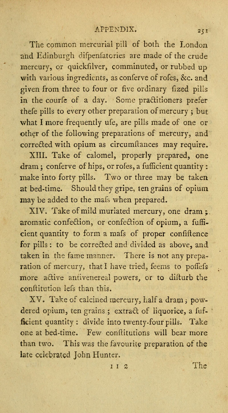 The common mercurial pill of both the London and Edinburgh difpenfatories are made of the crude mercury, or quickfilver, comminuted, or rubbed up with various ingredients, as conferve of rofes, &c. and given from three to four or five ordinary fized pills in the courfe of a day. Some practitioners prefer thefe pills to every other preparation of mercury ; but what I more frequently ufe, are pills made of one or other of the following preparations of mercury, and corrected with opium as circumdances may require. XIII. Take of calomel, properly prepared, one dram; conferve of hips, or rofes, a fuflicient quantity: make into forty pills. Two or three may be taken at bed-time. Should they gripe, ten grains of opium may be added to the mafs when prepared. XIV. Take of mild muriated mercury, one dram;, aromatic confection, or confection of opium, a fulfl- cient quantity to form a mafs of proper confidence for pills: to be corrected and divided as above, and taken in the fame manner. There is not any prepa- ration of mercury, that I have tried, feems to poiTefs more active antivenereal powers, or to difturb the conftitution lefs than this. XV. Take of calcined mercury, half a drain -, pow- dered opium, ten grains ; extract of liquorice, a fuf- ficient quantity : divide into twenty-four pills. Take one at bed-time. Few confutations will bear more than two. This was the favourite preparation of the late celebrated John Hunter. 1 1 % The