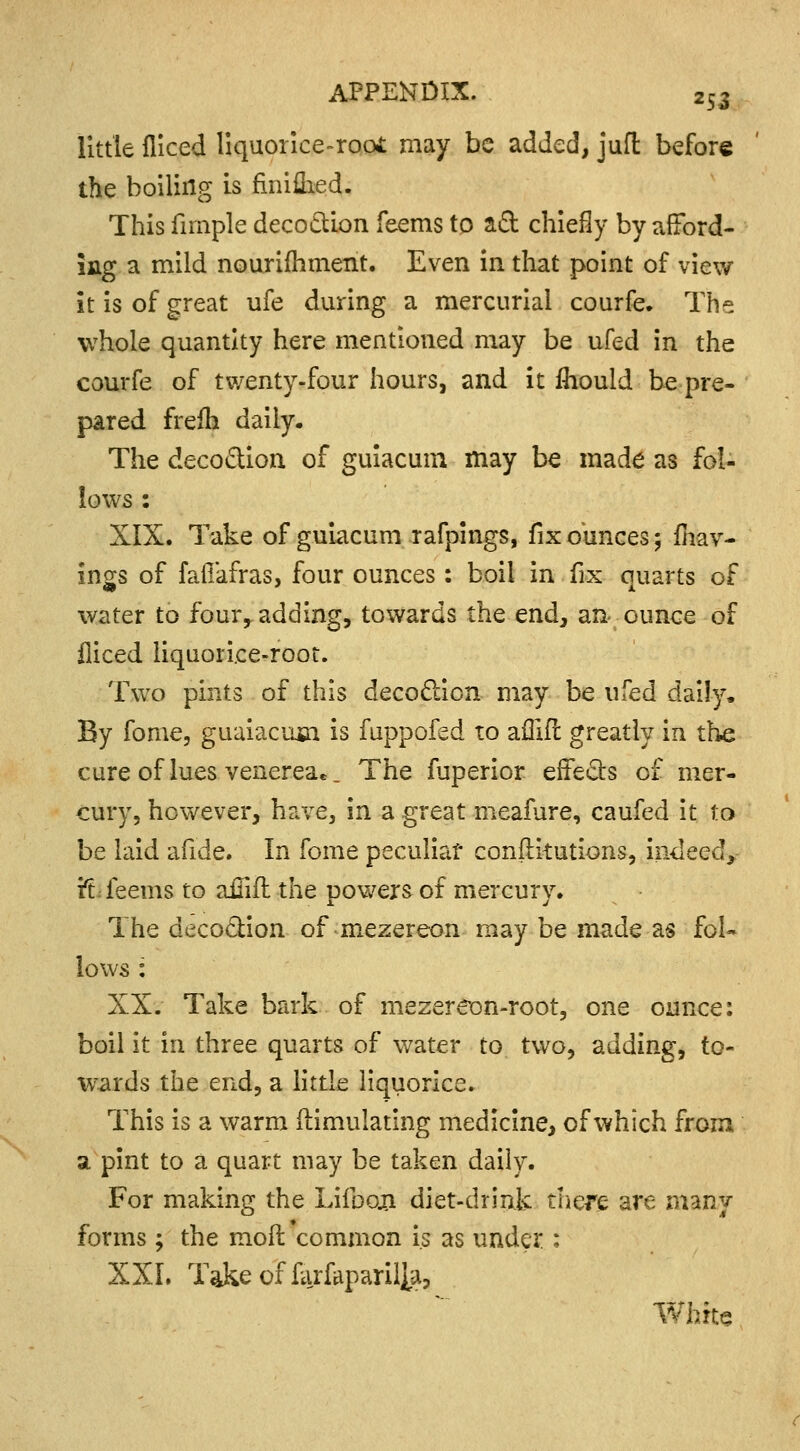 little fliced liquorice-root may be added, juft before the boiling is finiflied. This fimple decoction feems to act chiefly by afford- ing a mild nourifhment. Even in that point of view it is of great ufe during a mercurial courfe. The whole quantity here mentioned may be ufed in the courfe of twenty-four hours, and it fhould be pre- pared frefh daily. The decoction of guiacum may be made as fol- lows : XIX. Take of guiacum rafpings, fix ounces; fhav- ings of faffafras, four ounces: boil in fix quarts of water to four, adding, towards the end, an ounce of fliced liquorice-root. Two pints of this decoction may be ufed daily. By fome, guaiacmn is fuppofed to affifl greatly in the cure of lues venerea.. The fuperior effects of mer- cury, however, have, in a great meafure, caufed it to be laid afide. In fome peculiar constitutions, indeed* 'ft feems to ainft the powers of mercury. The decoction of rnezereon may be made as fol~ lows : XX. Take bark of mezereon-root, one ounce: boil it in three quarts of water to two, adding, to- wards the end, a little liquorice. This is a warm Simulating medicine, of which from a pint to a quart may be taken daily. For making the Lifbon diet-drink tliere are many- forms ; the moll common is as under ; XXL Takeoffiirfaparilja, White