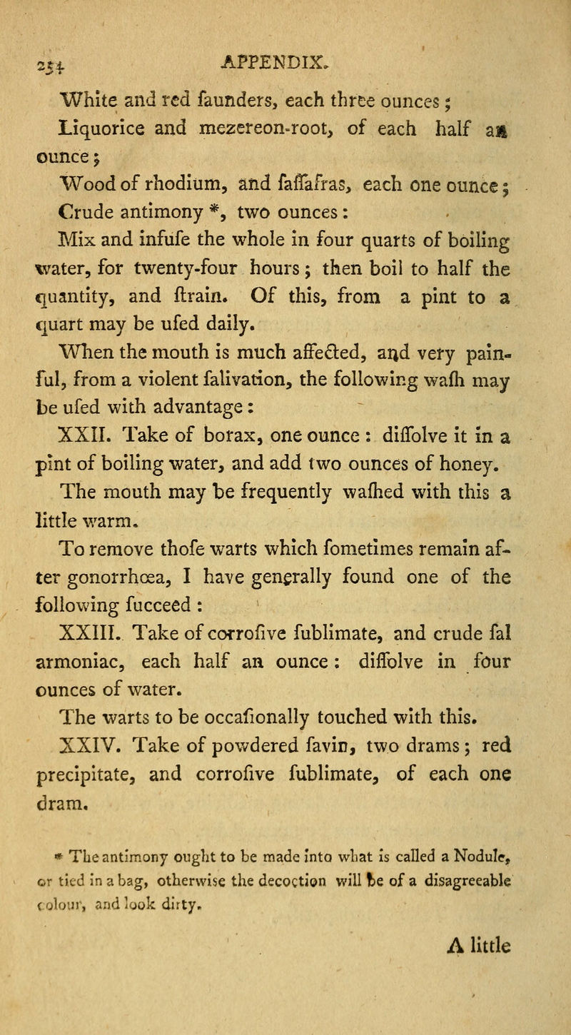 2SL White and red faunders, each three ounces; Liquorice and mezereon-root, of each half an ounce\ Wood of rhodium, and faflafras, each one ounce 5 Crude antimony *, two ounces: Mix and infufe the whole in four quarts of boiling water, for twenty-four hours; then boil to half the quantity, and flrain. Of this, from a pint to a quart may be ufed daily. When the mouth is much affe&ed, a^d very pain- ful, from a violent falivation, the following wafh may be ufed with advantage : XXII. Take of borax, one ounce : diffolve it in a pint of boiling water, and add two ounces of honey. The mouth may be frequently wafhed with this a little warm* To remove thofe warts which fometimes remain af- ter gonorrhoea, I have generally found one of the following fucceed : XXIII. Take of corrofive fublimate, and crude fal armoniac, each half an ounce: diffolve in four ounces of water. The warts to be occafionally touched with this. XXIV. Take of powdered favin, two drams; red precipitate, and corrofive fublimate, of each one dram. * The antimony ought to be made into what is called a Nodule, or tied in a bag, otherwise the decoction will be of a disagreeable colour, and look dirty. A little