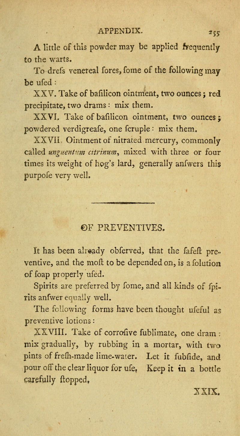 A little of this powder may be applied frequently to the warts. To drefs venereal fores, fome of the following may be ufed: XXV. Take of bafilicon ointment, two ounces \ red precipitate, two drams: mix them. XXVI. Take of bafilicon ointment, two ounces j powdered verdigreafe, one fcruple: mix them. XXVII Ointment of nitrated mercury, commonly called unguentum ciirinum, mixed with three or four times its weight of hog's lard, generally anfwers this purpofe very well. ©F PREVENTIVES. It has been already obferved, that the fafeft pre- ventive, and the mofl to be depended on, is a folution of foap properly ufed. Spirits are preferred by fome, and all kinds of fpi- rits anfwer equally well. The following forms have been thought ufeful as preventive lotions: XXVIII. Take of corrofive fublimate, one dram : mix gradually, by rubbing in a mortar, with two pints of frefh-made lime-water. Let it fubfide, and pour off the clear liquor for ufef Keep it in a bottle carefully flopped, JXIX.