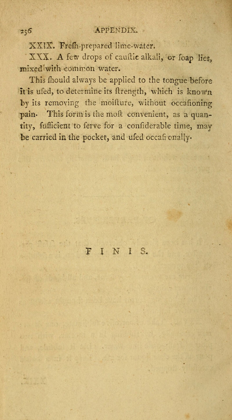 XXIX. Frefii-prepared lime-water. XXX. A few drops of camTie alkali, or'foap lies, mixed with common water. This ihould always be applied to the tongue before it is ufed, to determine its flrength, which is known by its removing the moifture, without occasioning pain- This form is the moll convenient, as a quan- tity, fufficient to ferve for a confiderable time, may be carried in the pocket, and ufed occafi onaljy- F J N I