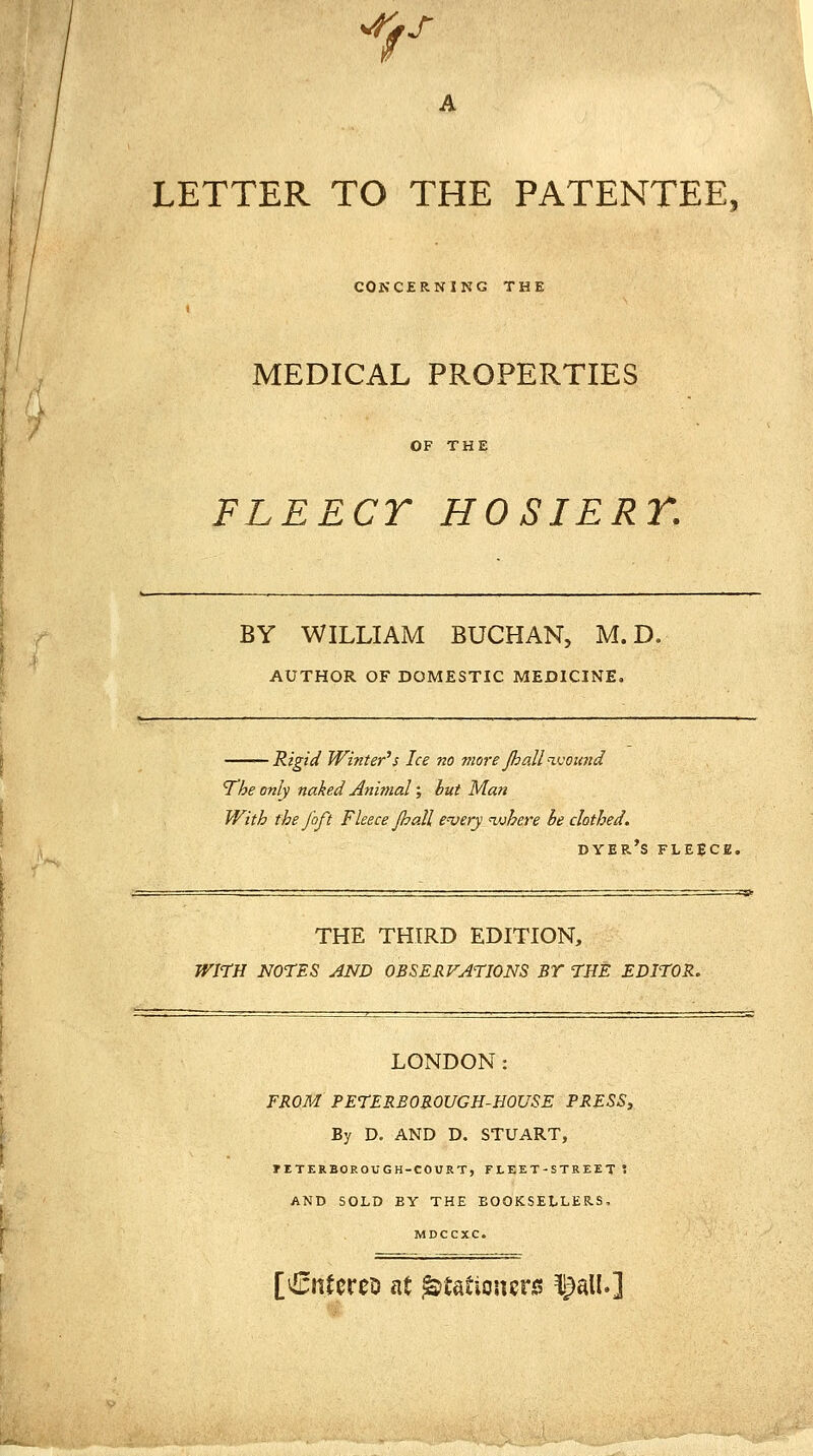 A LETTER TO THE PATENTEE, COKCERNING THE I MEDICAL PROPERTIES OF THE FLEECY HOSIERT. BY WILLIAM BUCHAN, M.D. AUTHOR OF DOMESTIC MEDICINE. Rigid Winter's Ice no more Jhall ivoimd The only naked Animal; but Man With the foft Fleece Jhall e'very ^where be clothed. dyer's fleece. THE THIRD EDITION, WITH NOTES AND OBSERVATIONS BY THE EDITOR. LONDON: FROM PETERBOROUGH-HOUSE PRESS, By D. AND D. STUART, riTERBOROUGH-COURT, FLEET-STREET '• AND SOLD BY THE BOOKSELLERS, [€ntoreD at Stationers iJalU]