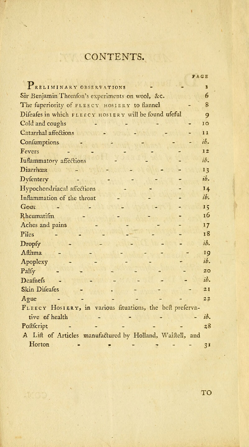 PAGE XRELl MI NARY OBSERVATIONS - - I Sir Benjamin Thomfon's experiments on wool, &c. 6 The fuperiority of f l E e c y h os i e r y to flannel - 8 Difeafes in which fleecy hosiery will be found ufeful 9 Cold and coughs - - - -10 Catarrhal affedlions - - - - 11 Confumptions - - - - - ib. Fevers _ _ _ - - 12 luflammatory afFeftions - _ _ /^. Diarrhoea - - - . - ij Dyfentery ~ ^ - ~ - ib. Hypochondriacal afreftions - - - 14 Inflammation of the throat _ _ - ibi Gout - - - . - 15 Rheumatifin - - - - 16 Aches and pains - - - - 17 Piles - - - -• - - 18 Dropfy - - - _ _ ;ii. Afthma - - - - - - 19 Apoplexy - - - - ' ib. Palfy - - , - - - 20 Deafiiefs - - - - - - ib. Skin Difeafes - . - - - zi Ague - - _ _ _ - 22 Fleecy Hosiery, in various fituations, the bef! prefen^a- tive of health - - - - ib. Poftfcript - - - - - zS A Lift of Articles manufaftured by Holland, Waiftell, and Horton - » -?--3' TO