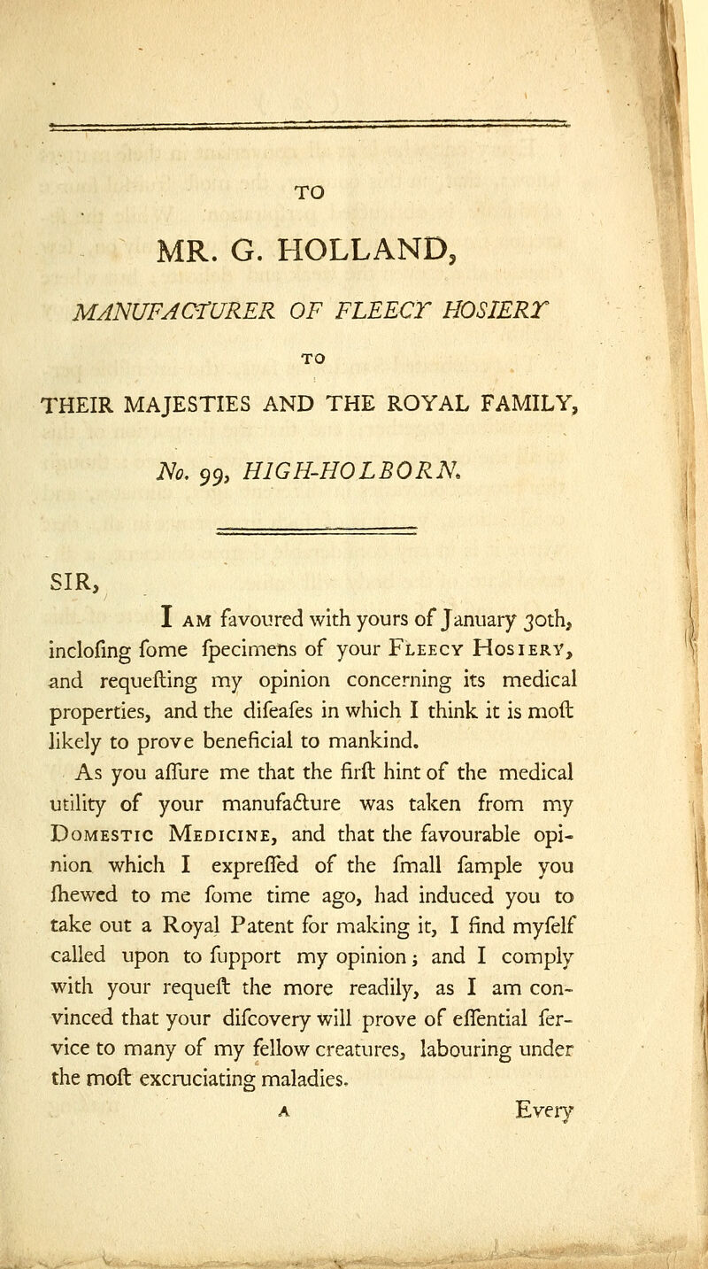 MR. G. HOLLAND, MA'NUFAOrURER OF FLEECT HOSIERT TO THEIR MAJESTIES AND THE ROYAL FAMILY, iVo. ^^, HIGH-HOLBORK SIR, I AM favoured with yours of January 30th, inclofing fome fpecimelis of your Fleecy Hosiery, and requeuing my opinion concerning its medical properties, and the difeafes in which I think it is moil likely to prove beneficial to mankind. As you aflure me that the firft hint of the medical utility of your manufaflure was taken from my Domestic Medicine, and that the favourable opi- nion which I exprefled of the fmall fample you fhewcd to me fome time ago, had induced you to take out a Royal Patent for making it, I find myfelf called upon to fupport my opinion; and I comply with your requeft the more readily, as I am con- vinced that your difcovery will prove of eflential fer- vice to many of my fellow creatures, labouring under the moft excruciatino; maladies. Every 'D